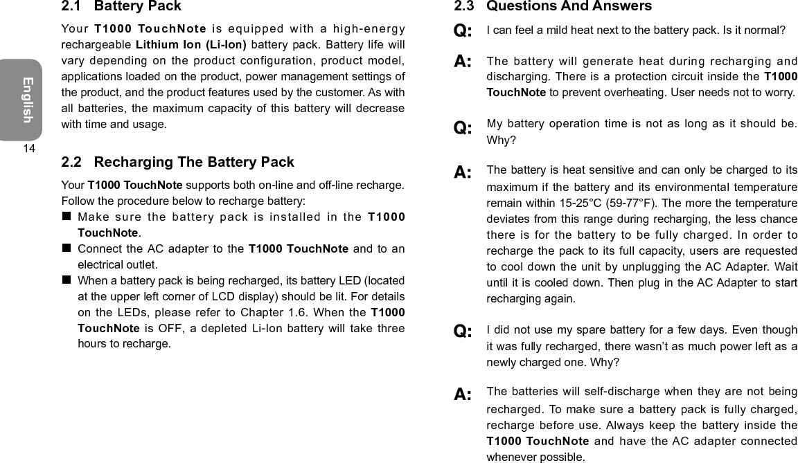 English142.1  Battery PackYour  T1000 TouchNote  is  equipped   w i t h  a  high-energy rechargeable Lithium Ion (Li-Ion) battery pack.  Battery life will vary depending on the product configuration, product model, applications loaded on the product, power management settings of the product, and the product features used by the customer. As with all batteries, the maximum capacity of  this battery will decrease with time and usage.2.2  Recharging The Battery PackYour T1000 TouchNote supports both on-line and off-line recharge. Follow the procedure below to recharge battery: Make sure the battery pack is installed in the T10 00 TouchNote. Connect the AC adapter to  the T1000 TouchNote and to an electrical outlet. When a battery pack is being recharged, its battery LED (located at the upper left corner of LCD display) should be lit. For details on the LEDs, please refer  to Chapter 1.6. When the T1000 TouchNote is OFF, a depleted Li-Ion  battery will take three hours to recharge.2.3  Questions And Answers I can feel a mild heat next to the battery pack. Is it normal?   The battery will generate heat  during recharging and discharging. There  is a protection circuit inside the T1000 TouchNote to prevent overheating. User needs not to worry.   My battery operation time  is not as long as it should be. Why?   The battery is heat sensitive and can only be charged to its maximum if the battery and its  environmental temperature remain within 15-25°C (59-77°F). The more the temperature deviates from this range during recharging, the less chance there is for the battery  to be fully charged. In order to recharge the pack to its full  capacity, users are requested to cool down the unit  by unplugging the AC Adapter. Wait until it is cooled down. Then plug in the AC Adapter to start recharging again.   I did not use my spare battery for a few days. Even though it was fully recharged, there wasn’t as much power left as a newly charged one. Why?   The batteries will  self-discharge when they are not being recharged. To make sure a battery pack  is fully charged, recharge before use. Always keep the battery inside the T1000 TouchNote and have the AC adapter connected whenever possible.