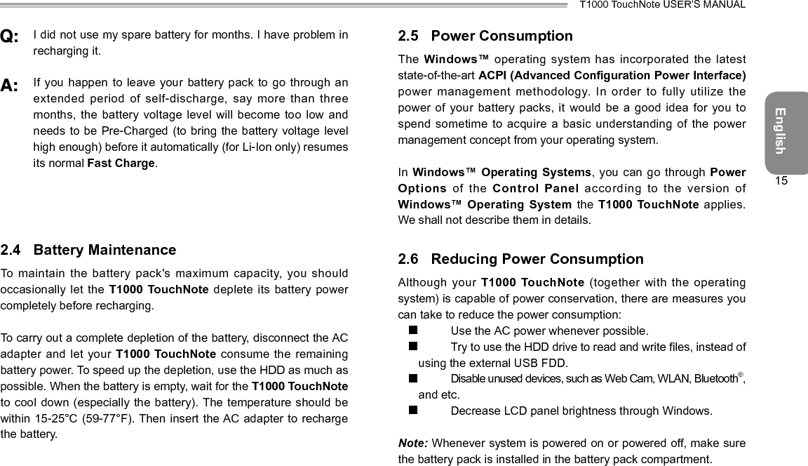 EnglishT1000 TouchNote USER’S MANUAL15 I did not use my spare battery for months. I have problem in recharging it.  If you happen to leave your  battery pack to go through an extended period of self-discharge, say more than three months, the battery voltage level will become too low and needs to be Pre-Charged (to bring the battery voltage level high enough) before it automatically (for Li-Ion only) resumes its normal Fast Charge.2.4  Battery MaintenanceTo maintain the battery pack&apos;s maximum capacity, you should occasionally let the T1000 TouchNote deplete its battery  power completely before recharging.To carry out a complete depletion of the battery, disconnect the AC adapter and let your T1000 TouchNote consume  the  remaining battery power. To speed up the depletion, use the HDD as much as possible. When the battery is empty, wait for the T1000 TouchNote to cool down (especially the  battery). The temperature should be within 15-25°C (59-77°F). Then insert the AC adapter to recharge the battery.2.5  Power ConsumptionThe Windows™ operating system has incorporated the latest state-of-the-art ACPI (Advanced Conguration Power Interface) power management methodology. In order  to fully utilize the power of your battery packs, it  would be a good idea for you to spend sometime to acquire  a basic understanding of the power management concept from your operating system.In Windows™ Operating Systems, you can go through Power Options  of  the  Control Panel according to the version of Windows™ Operating System the T1000 TouchNote applies. We shall not describe them in details.2.6  Reducing Power ConsumptionAlthough your T1000 TouchNote  (together  with  the  operating system) is capable of power conservation, there are measures you can take to reduce the power consumption:  Use the AC power whenever possible.  Try to use the HDD drive to read and write les, instead of using the external USB FDD.  Disable unused devices, such as Web Cam, WLAN, Bluetooth®, and etc.  Decrease LCD panel brightness through Windows.Note: Whenever system is powered on or powered off, make sure the battery pack is installed in the battery pack compartment.