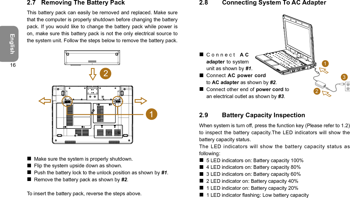 English162.7  Removing The Battery PackThis battery pack can easily be removed and replaced. Make sure that the computer is properly shutdown before changing the battery pack. If you would like to change the battery pack while power is on, make sure this battery pack is not the only electrical source to the system unit. Follow the steps below to remove the battery pack.12 Make sure the system is properly shutdown. Flip the system upside down as shown. Push the battery lock to the unlock position as shown by #1. Remove the battery pack as shown by #2.To insert the battery pack, reverse the steps above.2.8  Connecting System To AC Adapter Connect A Cadapter to system unit as shown by #1. Connect AC power cord to AC adapter as shown by #2.  Connect other end of power cord to an electrical outlet as shown by #3.2.9  Battery Capacity InspectionWhen system is turn off, press the function key (Please refer to 1.2) to inspect the battery capacity.The  LED indicators will show the battery capacity status. The  LED  indicators  will  show  the  battery  capacity  status  as following: 5 LED indicators on: Battery capacity 100% 4 LED indicators on: Battery capacity 80% 3 LED indicators on: Battery capacity 60% 2 LED indicator on: Battery capacity 40% 1 LED indicator on: Battery capacity 20% 1 LED indicator ashing: Low battery capacity132