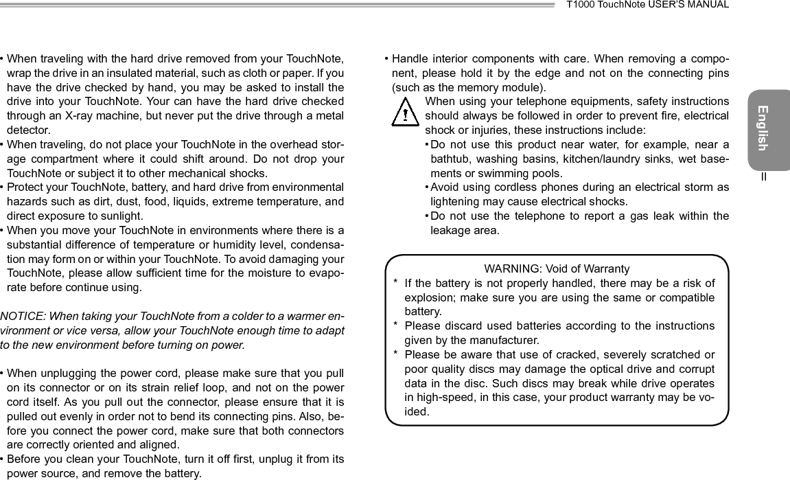 EnglishT1000 TouchNote USER’S MANUALII• When traveling with the hard drive removed from your TouchNote, wrap the drive in an insulated material, such as cloth or paper. If you have the drive checked by  hand, you may be asked to install the drive into your TouchNote. Your can have the hard drive checked through an X-ray machine, but never put the drive through a metal detector.• When traveling, do not place your TouchNote in the overhead stor-age  compartment  where  it  could  shift  around.  Do  not  drop  your TouchNote or subject it to other mechanical shocks.• Protect your TouchNote, battery, and hard drive from environmental hazards such as dirt, dust, food, liquids, extreme temperature, and direct exposure to sunlight.• When you move your TouchNote in environments where there is a substantial difference of temperature or humidity level, condensa-tion may form on or within your TouchNote. To avoid damaging your TouchNote, please allow sufficient time for the moisture to evapo-rate before continue using.NOTICE:WhentakingyourTouchNotefromacoldertoawarmeren-vironmentorviceversa,allowyourTouchNoteenoughtimetoadaptto the new environment before turning on power.• When unplugging the power cord, please make sure that you pull on its connector or on its  strain  relief  loop,  and  not on the power cord itself. As  you pull  out  the connector, please ensure  that  it is pulled out evenly in order not to bend its connecting pins. Also, be-fore you connect the power cord, make sure that both connectors are correctly oriented and aligned.• Before you clean your TouchNote, turn it off first, unplug it from its power source, and remove the battery.• Handle  interior  components  with  care.  When  removing  a  compo-nent,  please  hold  it  by  the  edge  and  not  on  the  connecting  pins (such as the memory module).  When using your telephone equipments, safety instructions should always be followed in order to prevent re, electrical shock or injuries, these instructions include:• Do  not  use  this  product  near  water,  for  example,  near  a bathtub, washing  basins,  kitchen/laundry sinks,  wet  base-ments or swimming pools.• Avoid using cordless phones during an electrical storm as lightening may cause electrical shocks.• Do  not  use  the  telephone  to  report  a  gas  leak  within  the leakage area.WARNING: Void of Warranty*  If the battery is not properly handled, there may be a risk of explosion; make sure you are using the same or compatible battery.*  Please discard used batteries according to the instructions given by the manufacturer.*  Please be aware that use of cracked, severely scratched or poor quality discs may damage the optical drive and corrupt data in the disc. Such discs may break while drive operates in high-speed, in this case, your product warranty may be vo-ided.