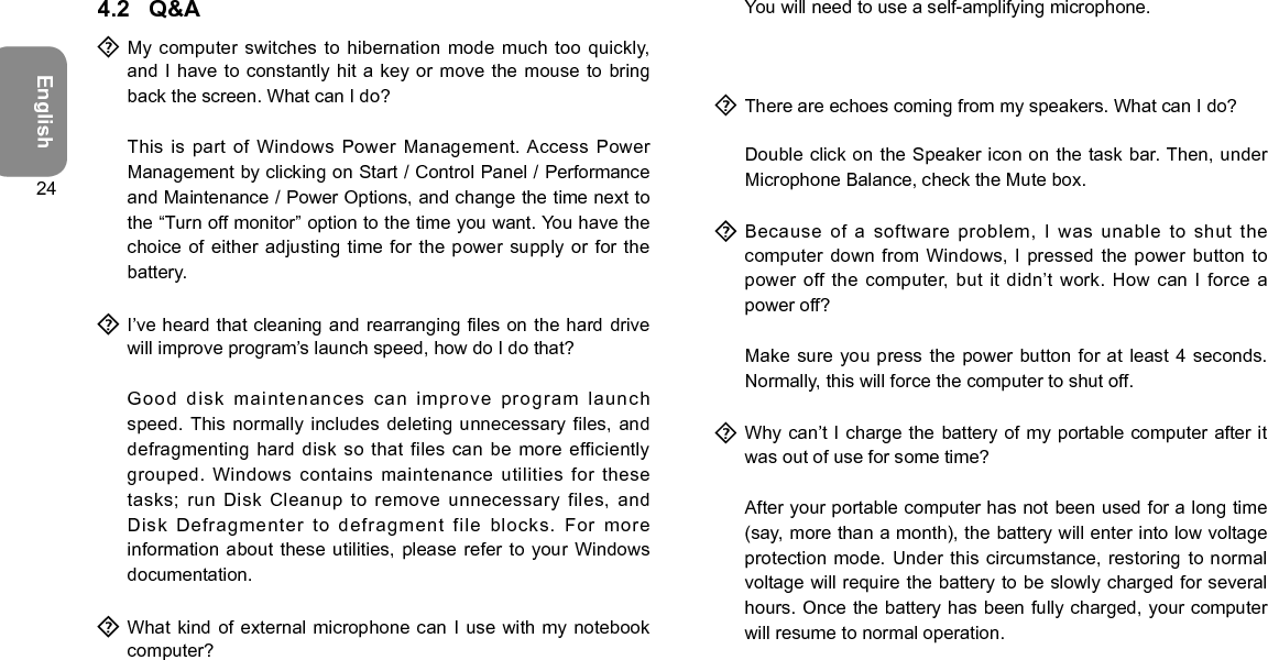 English244.2  Q&amp;A  My  computer  switches to hibernation mode  much  too  quickly, and I have to constantly  hit a key or move the mouse to  bring back the screen. What can I do?  This is part of Windows Power Management. Access Power Management by clicking on Start / Control Panel / Performance and Maintenance / Power Options, and change the time next to the “Turn off monitor” option to the time you want. You have the choice of either adjusting time for  the power supply or for the battery.  I’ve heard that  cleaning and rearranging les on the hard drive will improve program’s launch speed, how do I do that?  Good disk maintenances can improve program launch speed. This  normally includes deleting unnecessary files, and defragmenting hard disk so that files  can be more efficiently grouped.  Windows  contains  maintenance  utilities  for  these tasks; run Disk Cleanup to  remove unnecessary files, and Disk Defragmenter to defragment file  blocks. For more information about these utilities,  please refer to your Windows documentation.  What kind of external microphone can I use with my notebook computer?  You will need to use a self-amplifying microphone.  There are echoes coming from my speakers. What can I do?  Double click on the Speaker icon on the task bar. Then, under Microphone Balance, check the Mute box.  Because  of  a  software  problem,  I  was  unable  to  shut  the computer down from Windows, I pressed the power button to power off the computer, but it didn’t  work. How can I force a power off?  Make sure you press the power button for at least 4 seconds. Normally, this will force the computer to shut off.  Why can’t I  charge  the battery of my portable computer after it was out of use for some time?  After your portable computer has not been used for a long time (say, more than a month), the battery will enter into low voltage protection mode. Under this circumstance,  restoring  to normal voltage will require the battery to be slowly charged for several hours. Once the battery has been fully charged, your computer will resume to normal operation.