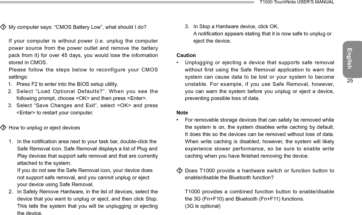 EnglishT1000 TouchNote USER’S MANUAL25  My computer says: “CMOS Battery Low”, what should I do?  If your computer is  without power (i.e. unplug the computer power source from the power  outlet and remove the battery pack from it) for over  45 days, you would lose the information stored in CMOS.  Please  follow the steps below to reconfigure your CMOS settings:1.  Press F2 to enter into the BIOS setup utility.2.  Select “Load Optional Defaults?”. When  you see the following prompt, choose &lt;OK&gt; and then press &lt;Enter&gt;.3.  Select “Save Changes and Exit”, select  &lt;OK&gt; and press &lt;Enter&gt; to restart your computer.  How to unplug or eject devices1.  In the notication area next to your task bar, double-click the Safe Removal icon. Safe Removal displays a list of Plug and Play devices that support safe removal and that are currently attached to the system. If you do not see the Safe Removal icon, your device does not support safe removal, and you cannot unplug or eject your device using Safe Removal.2.  In Safely Remove Hardware, in the list of devices, select the device that you want to unplug or eject, and then click Stop. This tells the system that you will be unplugging or ejecting the device.3.  In Stop a Hardware device, click OK. A notication appears stating that it is now safe to unplug or eject the device.Caution•  Unplugging or ejecting a device that supports safe removal without first using the Safe Removal  application to warn the system can cause data to be  lost or your system to become unstable. For example, if you  use Safe Removal, however, you can warn the system before  you unplug or eject a device, preventing possible loss of data.Note•  For removable storage devices that can safely be removed while the system is on, the system  disables write caching by default. It does this so the devices can be removed without loss of data. When write caching is disabled, however, the system will likely experience slower performance, so be sure  to enable write caching when you have nished removing the device.  Does T1000 provide a  hardware switch or function button to enable/disable the Bluetooth function?  T1000 provides a combined function button to enable/disable the 3G (Fn+F10) and Bluetooth (Fn+F11) functions.  (3G is optional)