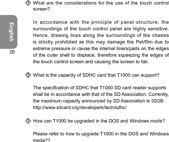 English26  What are the considerations for the use  of the touch control screen?  In accordance with the principle of panel structure,  the surroundings of the touch  control panel are highly sensitive. Hence, drawing lines along the  surroundings of the chassis is strictly prohibited as this may  damage the Pet/film due to extreme pressure or cause the internal liners/pads on the edges of the outer shell to displace, therefore squeezing the edges of the touch control screen and causing the screen to fail.  What is the capacity of SDHC card that T1000 can support?  The specication of SDHC that T1000 SD card reader supports shall be in accordance with that of the SD Association. Currently, the maximum capacity announced by SD Association is 32GB http://www.sdcard.org/developers/tech/sdhc/  How can T1000 be upgraded in the DOS and Windows mode?  Please refer to how to upgrade T1000 in the DOS and Windows mode??