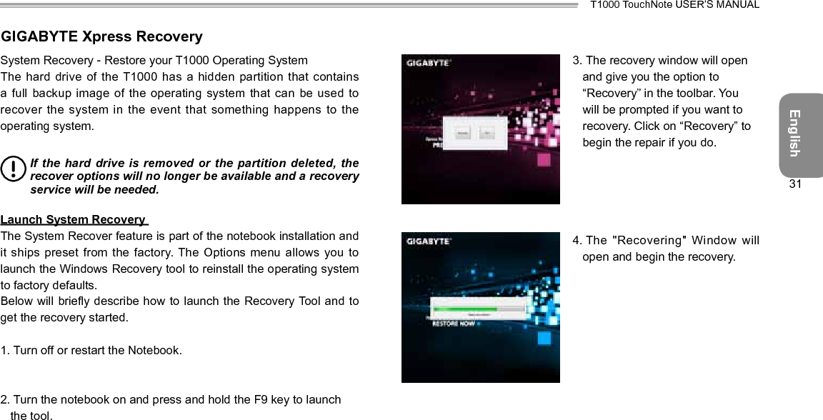 EnglishT1000 TouchNote USER’S MANUAL31GIGABYTE Xpress RecoverySystem Recovery - Restore your T1000 Operating System The hard drive of the T1000 has a hidden partition that  contains a full backup image of the  operating system that can be used to recover the system in the event  that something happens to the operating system. If the hard drive is  removed or  the partition deleted,  the recover options will no longer be available and a recovery service will be needed. Launch System Recovery The System Recover feature is part of the notebook installation and it ships preset from the factory. The  Options menu allows you to launch the Windows Recovery tool to reinstall the operating system to factory defaults. Below will briey describe how to launch the Recovery Tool and to get the recovery started. 1.  Turn off or restart the Notebook. 2.  Turn the notebook on and press and hold the F9 key to launch the tool. 3.  The recovery window will open and give you the option to “Recovery” in the toolbar. You will be prompted if you want to recovery. Click on “Recovery” to begin the repair if you do. 4.  The &quot;Recovering&quot; Window will open and begin the recovery.