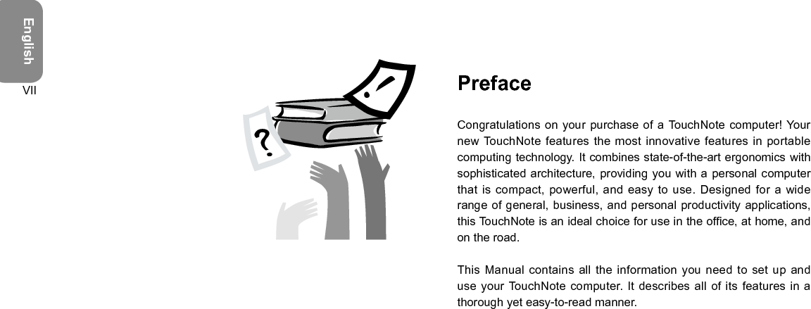 EnglishVII PrefaceCongratulations on your purchase of a TouchNote  computer! Your new TouchNote features the most innovative features  in portable computing technology. It combines state-of-the-art ergonomics with sophisticated architecture, providing you with  a personal computer that is compact, powerful, and  easy to use. Designed for a wide range of general, business, and  personal productivity applications, this TouchNote is an ideal choice for use in the ofce, at home, and on the road.This Manual contains all the  information you need to set up and use your TouchNote computer. It describes all of its features in  a thorough yet easy-to-read manner.