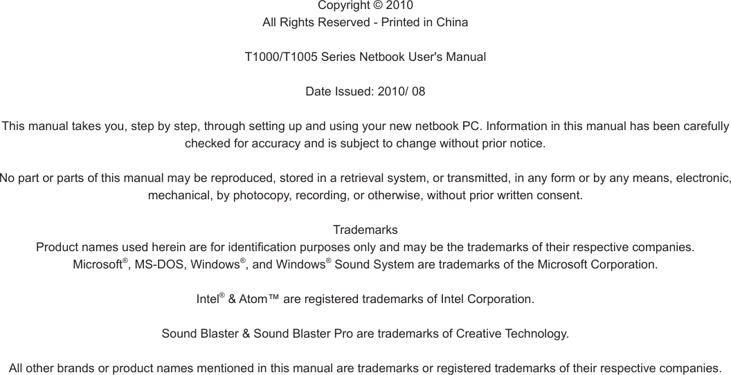 Copyright © 2010All Rights Reserved - Printed in ChinaT1000/T1005 Series Netbook User&apos;s Manual Date Issued: 2010/ 08This manual takes you, step by step, through setting up and using your new netbook PC. Information in this manual has been carefully checked for accuracy and is subject to change without prior notice.No part or parts of this manual may be reproduced, stored in a retrieval system, or transmitted, in any form or by any means, electronic, mechanical, by photocopy, recording, or otherwise, without prior written consent.TrademarksProduct names used herein are for identication purposes only and may be the trademarks of their respective companies.Microsoft®, MS-DOS, Windows®, and Windows® Sound System are trademarks of the Microsoft Corporation.Intel® &amp; Atom™ are registered trademarks of Intel Corporation.Sound Blaster &amp; Sound Blaster Pro are trademarks of Creative Technology.All other brands or product names mentioned in this manual are trademarks or registered trademarks of their respective companies.