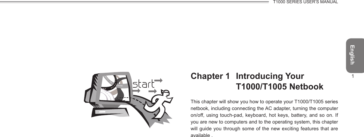 EnglishT1000 SERIES USER’S MANUAL1Chapter 1  Introducing Your T1000/T1005 NetbookThis chapter will show you how to operate your T1000/T1005 series netbook, including connecting the AC adapter, turning the computer on/off, using touch-pad, keyboard, hot keys, battery, and so on. If you are new to computers and to the operating system, this chapter will guide you through  some of  the new exciting features that are available .