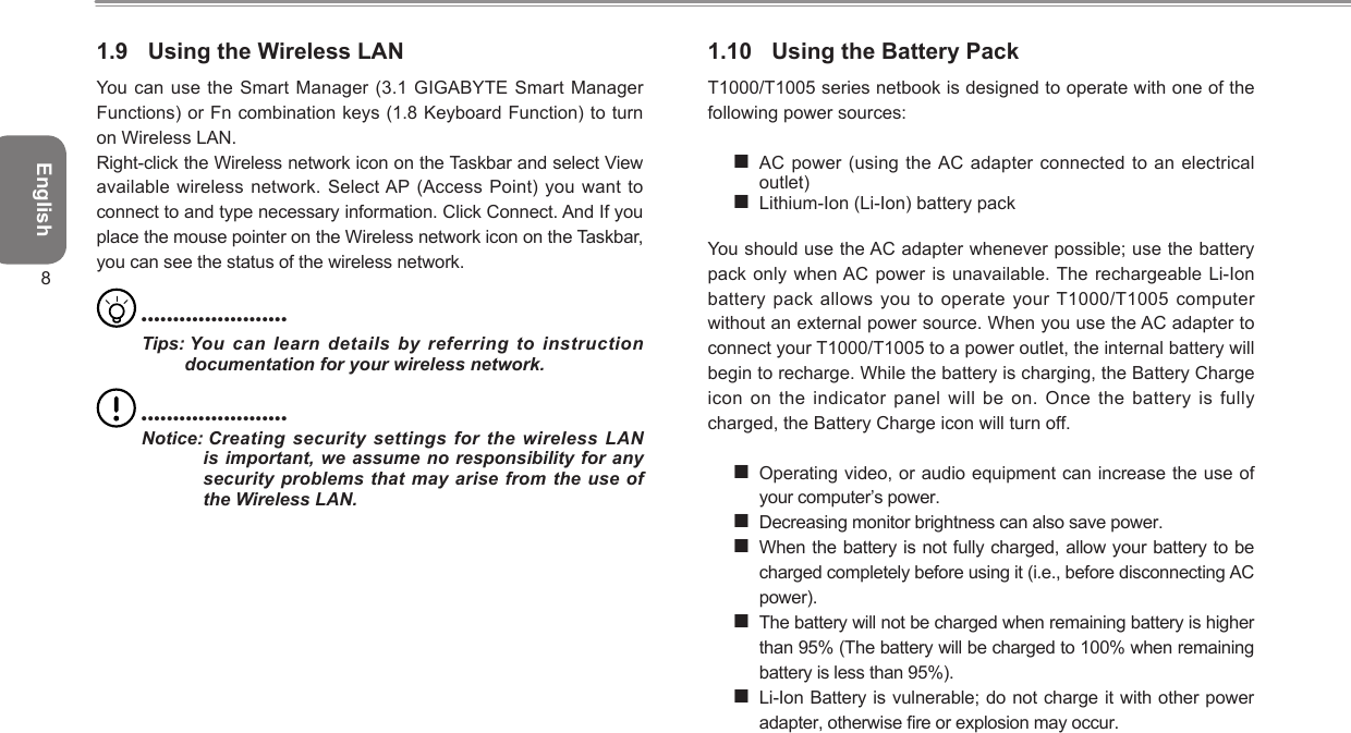 English81.9  Using the Wireless LAN You can use the Smart Manager (3.1  GIGABYTE Smart Manager Functions) or Fn combination keys (1.8 Keyboard Function) to turn on Wireless LAN.Right-click the Wireless network icon on the Taskbar and select View available wireless network. Select AP (Access  Point) you  want to connect to and type necessary information. Click Connect. And If you place the mouse pointer on the Wireless network icon on the Taskbar, you can see the status of the wireless network. •••••••••••••••••••••••Tips:  You  can  learn  details  by  referring  to  instruction  documentation for your wireless network. •••••••••••••••••••••••Notice:  Creating security  settings for the wireless LAN is important, we assume  no responsibility  for any security problems  that  may arise from the  use of the Wireless LAN.1.10  Using the Battery PackT1000/T1005 series netbook is designed to operate with one of the following power sources: AC power (using the AC adapter connected to  an electrical outlet) Lithium-Ion (Li-Ion) battery pack You should use the AC adapter whenever possible; use the battery pack only when AC power is unavailable. The  rechargeable Li-Ion battery pack allows you to operate your T1000/T1005 computer without an external power source. When you use the AC adapter to connect your T1000/T1005 to a power outlet, the internal battery will begin to recharge. While the battery is charging, the Battery Charge icon on the indicator panel will be on. Once the battery is fully charged, the Battery Charge icon will turn off.  Operating video, or audio equipment can increase the use of your computer’s power. Decreasing monitor brightness can also save power. When the battery is not fully charged, allow your battery to be charged completely before using it (i.e., before disconnecting AC power). The battery will not be charged when remaining battery is higher than 95% (The battery will be charged to 100% when remaining battery is less than 95%).  Li-Ion Battery is vulnerable; do not charge it with other power adapter, otherwise re or explosion may occur. 