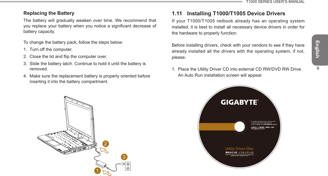 EnglishT1000 SERIES USER’S MANUAL9Replacing the BatteryThe battery will gradually weaken over time. We recommend that you replace your battery when you notice a signicant decrease of battery capacity.To change the battery pack, follow the steps below:1.  Turn off the computer.2.  Close the lid and ip the computer over.3.  Slide the battery latch. Continue to hold it until the battery is removed.4.  Make sure the replacement battery is properly oriented before inserting it into the battery compartment.2311.11  Installing T1000/T1005 Device DriversIf your T1000/T1005 netbook already has an operating system installed, it is best to install all necessary device drivers in order for the hardware to properly function.Before installing drivers, check with your vendors to see if they have already installed all the drivers with the operating  system, if  not, please.1.  Place the Utility Driver CD into external CD RW/DVD RW Drive. An Auto Run installation screen will appear.