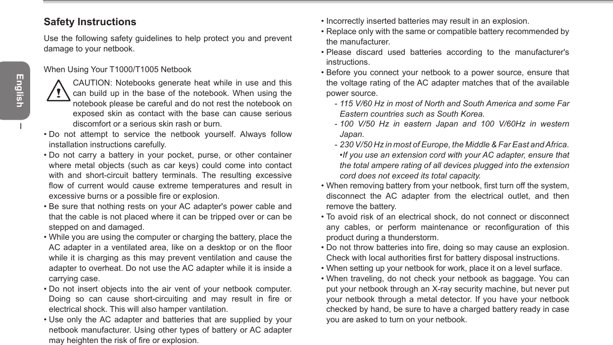 EnglishISafety InstructionsUse the following safety guidelines to help protect you and prevent damage to your netbook.When Using Your T1000/T1005 Netbook    CAUTION:  Notebooks  generate heat  while  in use  and  this can  build  up  in  the  base  of the  notebook.  When using  the notebook please be careful and do not rest the notebook on exposed  skin  as  contact  with  the  base  can  cause  serious discomfort or a serious skin rash or burn. • Do  not  attempt  to  service  the  netbook  yourself.  Always  follow installation instructions carefully.• Do  not  carry  a  battery  in  your  pocket,  purse,  or  other  container where  metal  objects  (such  as  car  keys)  could  come  into  contact with  and  short-circuit  battery  terminals.  The  resulting  excessive flow  of  current  would  cause  extreme  temperatures  and  result  in excessive burns or a possible fire or explosion.• Be sure that nothing rests on your AC adapter&apos;s power cable and that the cable is not placed where it can be tripped over or can be stepped on and damaged.• While you are using the computer or charging the battery, place the AC adapter in a  ventilated area, like on a desktop or on the  floor while it  is charging as this may  prevent ventilation and  cause the adapter to overheat. Do not use the AC adapter while it is inside a carrying case.• Do  not  insert  objects  into  the  air  vent  of  your  netbook  computer. Doing  so  can  cause  short-circuiting  and  may  result  in  fire  or electrical shock. This will also hamper vantilation.• Use  only  the AC  adapter  and  batteries that  are  supplied  by  your netbook manufacturer. Using other types of battery or AC adapter may heighten the risk of fire or explosion.• Incorrectly inserted batteries may result in an explosion.• Replace only with the same or compatible battery recommended by the manufacturer.• Please  discard  used  batteries  according  to  the  manufacturer&apos;s instructions.• Before you  connect  your  netbook to a power source,  ensure  that the voltage rating of the AC adapter matches that of the available power source.- 115 V/60 Hz in most of North and South America and some Far Eastern countries such as South Korea.- 100  V/50  Hz  in  eastern  Japan  and  100  V/60Hz  in  western Japan.- 230 V/50 Hz in most of Europe, the Middle &amp; Far East and Africa.  •If you use an extension cord with your AC adapter, ensure that the total ampere rating of all devices plugged into the extension cord does not exceed its total capacity.• When removing battery from your netbook, first turn off the system, disconnect  the  AC  adapter  from  the  electrical  outlet,  and  then remove the battery.• To avoid risk of an electrical shock, do not connect or disconnect any  cables,  or  perform  maintenance  or  reconfiguration  of  this product during a thunderstorm.• Do not throw batteries into fire, doing so may cause an explosion. Check with local authorities first for battery disposal instructions.• When setting up your netbook for work, place it on a level surface.• When traveling, do not check your  netbook as baggage. You can put your netbook through an X-ray security machine, but never put your netbook  through  a  metal  detector. If  you  have  your netbook checked by hand, be sure to have a charged battery ready in case you are asked to turn on your netbook.