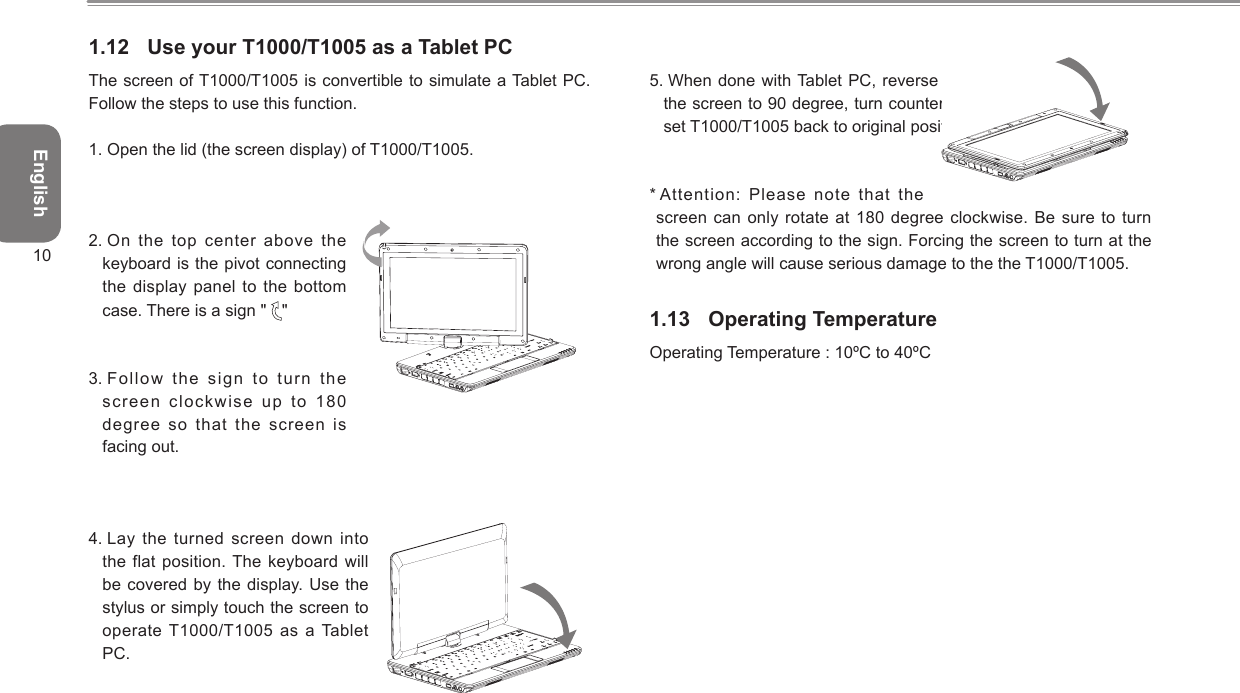 English101.12  Use your T1000/T1005 as a Tablet PCThe screen of T1000/T1005 is convertible to simulate a Tablet PC. Follow the steps to use this function.1.  Open the lid (the screen display) of T1000/T1005.2.  On the  top center above the keyboard is the pivot connecting the display panel to the bottom case. There is a sign &quot;  &quot; 3.  Follow the sign to  turn the screen clockwise up to 180 degree so that the screen is facing out.4.  Lay  the  turned  screen  down  into the flat position. The keyboard will be covered by the display. Use the stylus or simply touch the screen to operate T1000/T1005 as a Tablet PC.5.  When done with Tablet  PC, reverse the above instruction (erect the screen to 90 degree, turn counterclockwise to 180 degree) to set T1000/T1005 back to original position.*  Attention: Please note that  the screen can only rotate  at 180  degree clockwise. Be sure to turn the screen according to the sign. Forcing the screen to turn at the wrong angle will cause serious damage to the the T1000/T1005.1.13  Operating TemperatureOperating Temperature : 10ºC to 40ºC