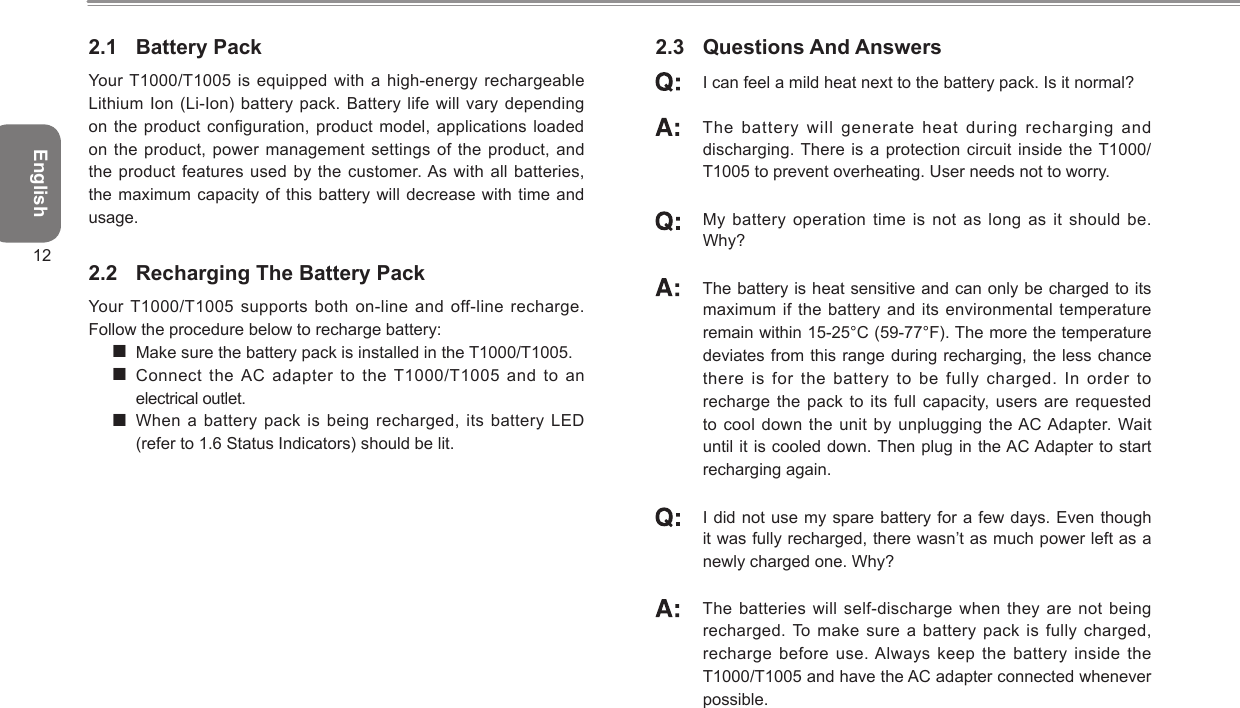 English122.1  Battery PackYour T1000/T1005 is equipped with  a high-energy  rechargeable Lithium Ion (Li-Ion) battery  pack. Battery life will vary depending on the product configuration,  product model,  applications loaded on the product, power management settings of the product, and the product features used  by the  customer. As with all batteries, the maximum capacity of  this battery  will decrease with time and usage.2.2  Recharging The Battery PackYour T1000/T1005 supports both  on-line and off-line recharge. Follow the procedure below to recharge battery: Make sure the battery pack is installed in the T1000/T1005. Connect the AC adapter to the T1000/T1005  and to  an electrical outlet. When a battery pack  is being  recharged, its battery LED  (refer to 1.6 Status Indicators) should be lit.2.3  Questions And Answers I can feel a mild heat next to the battery pack. Is it normal?   The battery will generate heat during recharging and discharging. There is a protection  circuit inside the T1000/T1005 to prevent overheating. User needs not to worry.   My battery operation  time is not as long as it  should be. Why?   The battery is heat sensitive and can only be charged to its maximum if the battery  and its  environmental temperature remain within 15-25°C (59-77°F). The more the temperature deviates from this range during recharging, the less chance there is for the battery to be fully  charged. In  order to recharge the pack to  its full  capacity, users are requested to cool down the unit by unplugging the AC Adapter. Wait until it is cooled down. Then plug in the AC Adapter to start recharging again.   I did not use my spare battery for a few days. Even though it was fully recharged, there wasn’t as much power left as a newly charged one. Why?   The batteries will self-discharge when  they are not being recharged. To  make sure a battery pack is fully charged, recharge before use. Always keep  the battery  inside the T1000/T1005 and have the AC adapter connected whenever possible.