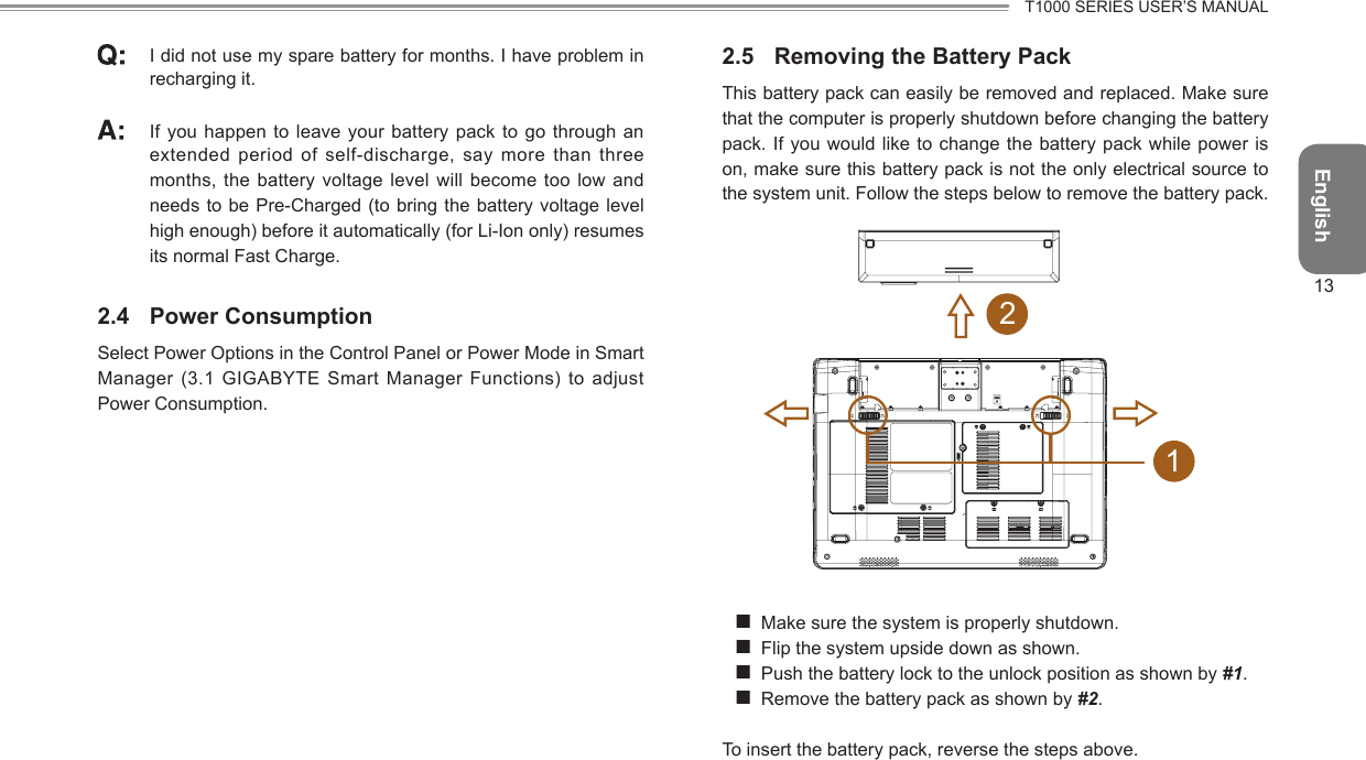 EnglishT1000 SERIES USER’S MANUAL13 I did not use my spare battery for months. I have problem in recharging it.  If you happen to  leave your  battery pack to go through an extended period of self-discharge, say more than three months, the battery voltage level will become too low and needs to be Pre-Charged (to bring the battery voltage level high enough) before it automatically (for Li-Ion only) resumes its normal Fast Charge.2.4  Power ConsumptionSelect Power Options in the Control Panel or Power Mode in Smart Manager (3.1 GIGABYTE Smart  Manager Functions)  to adjust Power Consumption.2.5  Removing the Battery PackThis battery pack can easily be removed and replaced. Make sure that the computer is properly shutdown before changing the battery pack. If you would like to  change the battery pack while power is on, make sure this battery pack is not the only electrical source to the system unit. Follow the steps below to remove the battery pack.12 Make sure the system is properly shutdown. Flip the system upside down as shown. Push the battery lock to the unlock position as shown by #1. Remove the battery pack as shown by #2.To insert the battery pack, reverse the steps above.