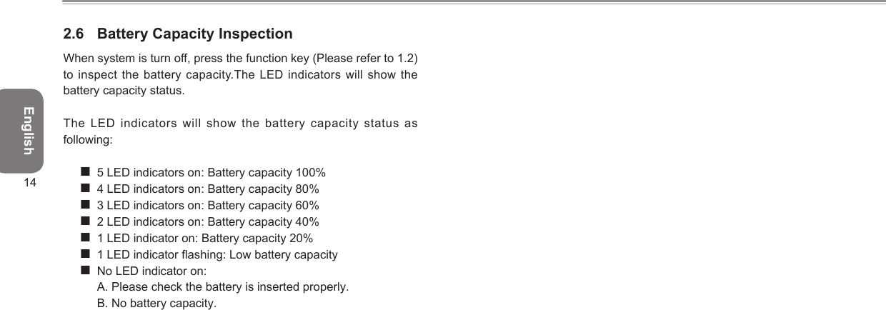 English142.6  Battery Capacity InspectionWhen system is turn off, press the function key (Please refer to 1.2) to inspect the battery capacity.The LED indicators will  show the battery capacity status. The  LED  indicators  will  show  the  battery  capacity  status  as following: 5 LED indicators on: Battery capacity 100% 4 LED indicators on: Battery capacity 80% 3 LED indicators on: Battery capacity 60% 2 LED indicators on: Battery capacity 40% 1 LED indicator on: Battery capacity 20% 1 LED indicator ashing: Low battery capacity No LED indicator on:  A. Please check the battery is inserted properly. B. No battery capacity.