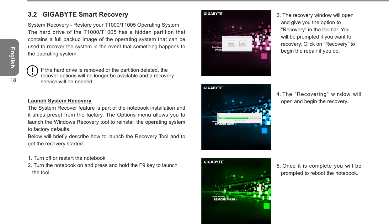 English183.2  GIGABYTE Smart RecoverySystem Recovery - Restore your T1000/T1005 Operating System The hard drive of the T1000/T1005 has  a hidden  partition that contains a full backup image of the  operating system that can be used to recover the system in the event that something happens to the operating system. If the hard drive is removed or the partition deleted, the recover options will no longer be available and a recovery service will be needed.  Launch System RecoveryThe System Recover feature is part of the notebook installation and it ships preset from  the factory. The Options menu allows  you to launch the Windows Recovery tool to reinstall the operating system to factory defaults. Below will briey describe how to launch the Recovery Tool and to get the recovery started. 1.  Turn off or restart the notebook. 2.  Turn the notebook on and press and hold the F9 key to launch the tool. 3.  The recovery window will open and give you the option to “Recovery” in the toolbar. You will be prompted if you want to recovery. Click on “Recovery” to begin the repair if you do. 4.  The &quot;Recovering&quot; window will open and begin the recovery.5.  Once it is complete you  will be prompted to reboot the notebook.