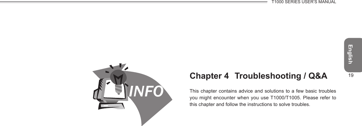 EnglishT1000 SERIES USER’S MANUAL19Chapter 4  Troubleshooting / Q&amp;AThis chapter contains advice and solutions to a  few basic  troubles you might encounter when you use T1000/T1005. Please refer to this chapter and follow the instructions to solve troubles.