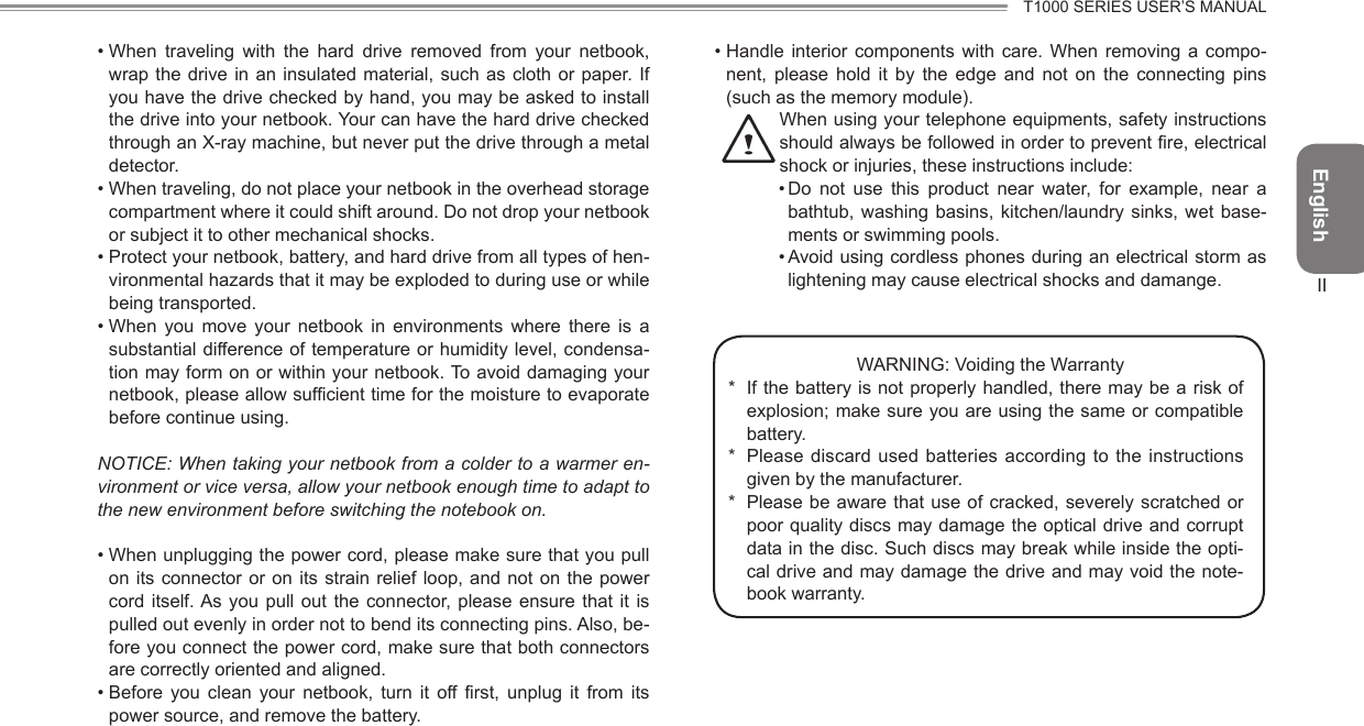 EnglishT1000 SERIES USER’S MANUALII• When  traveling  with  the  hard  drive  removed  from  your  netbook, wrap the  drive  in an insulated material,  such  as cloth or  paper. If you have the drive checked by hand, you may be asked to install the drive into your netbook. Your can have the hard drive checked through an X-ray machine, but never put the drive through a metal detector.• When traveling, do not place your netbook in the overhead storage compartment where it could shift around. Do not drop your netbook or subject it to other mechanical shocks.• Protect your netbook, battery, and hard drive from all types of hen-vironmental hazards that it may be exploded to during use or while being transported.• When  you  move  your  netbook  in  environments  where  there  is  a substantial difference of temperature or humidity level, condensa-tion may form on or within your netbook. To avoid damaging your netbook, please allow sufficient time for the moisture to evaporate before continue using.NOTICE: When taking your netbook from a colder to a warmer en-vironment or vice versa, allow your netbook enough time to adapt to the new environment before switching the notebook on.• When unplugging the power cord, please make sure that you pull on its  connector  or on its strain  relief  loop,  and not on the  power cord itself. As  you  pull  out  the  connector, please  ensure  that  it  is pulled out evenly in order not to bend its connecting pins. Also, be-fore you connect the power cord, make sure that both connectors are correctly oriented and aligned.• Before  you  clean  your  netbook,  turn  it  off first,  unplug  it  from  its power source, and remove the battery.• Handle  interior  components  with  care.  When  removing  a  compo-nent,  please  hold  it  by  the  edge  and  not  on  the  connecting  pins (such as the memory module).  When using your telephone equipments, safety instructions should always be followed in order to prevent re, electrical shock or injuries, these instructions include:• Do  not  use  this  product  near  water,  for  example,  near  a bathtub, washing basins, kitchen/laundry sinks,  wet  base-ments or swimming pools.• Avoid using cordless phones during an electrical storm as lightening may cause electrical shocks and damange.WARNING: Voiding the Warranty*  If the battery is not properly handled, there may be a risk of explosion; make sure you are using the same or compatible battery.*  Please discard used batteries according to the instructions given by the manufacturer.*  Please be aware that use of cracked, severely scratched  or poor quality discs may damage the optical drive and corrupt data in the disc. Such discs may break while inside the opti-cal drive and may damage the drive and may void the note-book warranty.