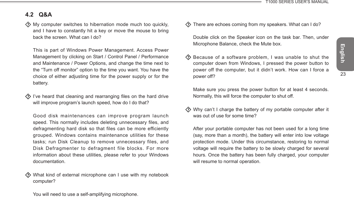 EnglishT1000 SERIES USER’S MANUAL234.2  Q&amp;A  My  computer  switches to  hibernation  mode much  too quickly, and I have to constantly hit a key  or move  the mouse to bring back the screen. What can I do?  This is part of Windows Power Management. Access Power Management by clicking on Start / Control Panel / Performance and Maintenance / Power Options, and change the time next to the “Turn off monitor” option to the time you want. You have the choice of either adjusting  time for  the power supply or for the battery.  I’ve heard that cleaning and  rearranging les  on the hard drive will improve program’s launch speed, how do I do that?  Good  disk maintenances can improve program launch speed. This normally includes deleting unnecessary files, and defragmenting hard disk so  that files  can be more efficiently grouped.  Windows  contains  maintenance  utilities  for  these tasks; run Disk Cleanup to remove unnecessary files,  and Disk Defragmenter to defragment file blocks. For more information about these utilities, please refer to your Windows documentation.  What kind of external microphone can I use with  my notebook computer?  You will need to use a self-amplifying microphone.  There are echoes coming from my speakers. What can I do?  Double click on the Speaker icon on  the task  bar. Then,  under Microphone Balance, check the Mute box.  Because  of  a  software  problem,  I  was  unable  to  shut  the computer down from Windows, I pressed the power button to power off the computer, but it didn’t work. How can I force a power off?  Make sure you press the  power button  for at least 4 seconds. Normally, this will force the computer to shut off.  Why can’t I  charge the  battery of my portable computer after it was out of use for some time?  After your portable computer has not been used for a long time (say, more than a month), the battery will enter into low voltage protection  mode.  Under  this circumstance, restoring to normal voltage will require the battery to be slowly charged for several hours. Once the battery has been fully charged, your computer will resume to normal operation.