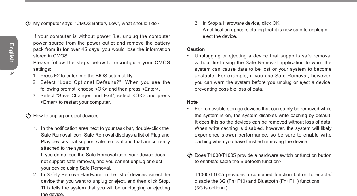 English24  My computer says: “CMOS Battery Low”, what should I do?  If your computer is without power (i.e. unplug the computer power source from the power outlet and remove the battery pack from it) for over 45 days, you  would lose  the information stored in CMOS.  Please follow  the steps below to reconfigure your CMOS settings:1.  Press F2 to enter into the BIOS setup utility.2.  Select “Load Optional Defaults?”. When you see the following prompt, choose &lt;OK&gt; and then press &lt;Enter&gt;.3.  Select “Save Changes and Exit”, select  &lt;OK&gt; and press &lt;Enter&gt; to restart your computer.  How to unplug or eject devices1.  In the notication area next to your task bar, double-click the Safe Removal icon. Safe Removal displays a list of Plug and Play devices that support safe removal and that are currently attached to the system. If you do not see the Safe Removal icon, your device does not support safe removal, and you cannot unplug or eject your device using Safe Removal.2.  In Safely Remove Hardware, in the list of devices, select the device that you want to unplug or eject, and then click Stop. This tells the system that you will be unplugging or ejecting the device.3.  In Stop a Hardware device, click OK. A notication appears stating that it is now safe to unplug or eject the device.Caution•  Unplugging or ejecting a device that supports safe removal without first using the  Safe Removal  application to warn the system can cause data  to be  lost or your system to become unstable. For example, if you use Safe Removal,  however, you can warn the  system before  you unplug or eject a device, preventing possible loss of data.Note•  For removable storage devices that can safely be removed while the system is on,  the system  disables write caching by default. It does this so the devices can be removed without loss of data. When write caching is disabled, however, the system will likely experience slower performance, so  be sure  to enable write caching when you have nished removing the device.  Does T1000/T1005 provide a hardware switch or function button to enable/disable the Bluetooth function?  T1000/T1005 provides a combined  function button  to enable/disable the 3G (Fn+F10) and Bluetooth (Fn+F11) functions.  (3G is optional)