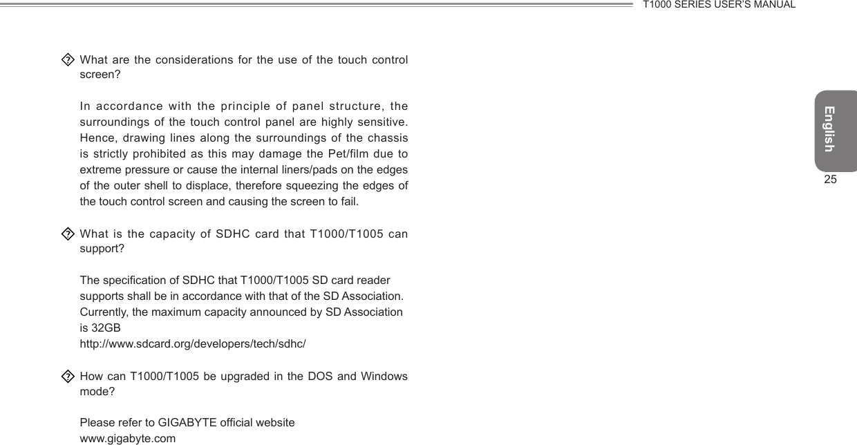 EnglishT1000 SERIES USER’S MANUAL25  What are the considerations for the use of the touch control screen?  In accordance with the  principle of  panel structure, the surroundings of the touch control panel are highly sensitive. Hence, drawing lines along the surroundings of the chassis is strictly prohibited as  this may  damage the Pet/film due to extreme pressure or cause the internal liners/pads on the edges of the outer shell to displace, therefore squeezing the edges of the touch control screen and causing the screen to fail.  What is the  capacity of  SDHC card that T1000/T1005 can support?  The specication of SDHC that T1000/T1005 SD card reader supports shall be in accordance with that of the SD Association. Currently, the maximum capacity announced by SD Association is 32GB http://www.sdcard.org/developers/tech/sdhc/  How can T1000/T1005 be  upgraded in  the DOS and Windows mode? Please refer to GIGABYTE ofcial website www.gigabyte.com