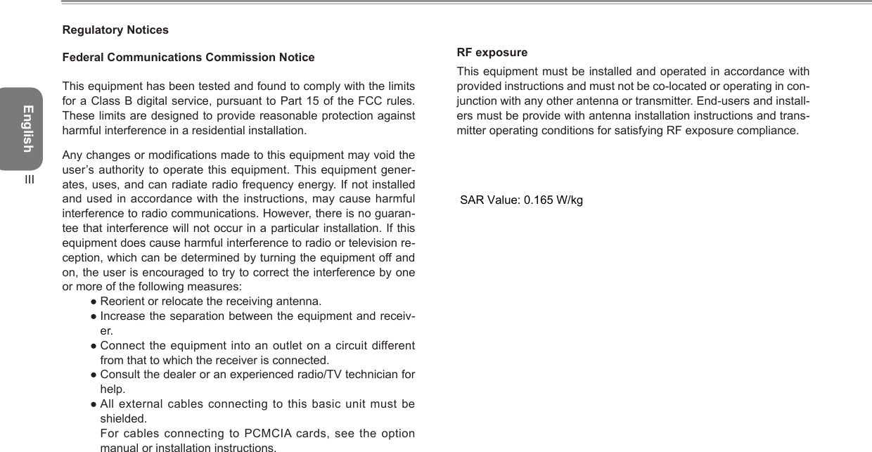 EnglishIIIRegulatory NoticesFederal Communications Commission NoticeThis equipment has been tested and found to comply with the limits for a Class B digital service, pursuant to Part 15 of the FCC rules. These limits are designed to provide reasonable protection against harmful interference in a residential installation.Any changes or modications made to this equipment may void the user’s authority to operate this equipment. This equipment gener-ates, uses, and can radiate radio frequency energy. If not installed and used in accordance with the instructions, may  cause harmful interference to radio communications. However, there is no guaran-tee that interference will not occur in a particular installation. If this equipment does cause harmful interference to radio or television re-ception, which can be determined by turning the equipment off and on, the user is encouraged to try to correct the interference by one or more of the following measures:● Reorient or relocate the receiving antenna.● Increase the separation between the equipment and receiv-er.● Connect the  equipment into an outlet on a circuit different from that to which the receiver is connected.● Consult the dealer or an experienced radio/TV technician for help.● All external cables connecting to  this basic  unit must be shielded.  For cables connecting to  PCMCIA cards, see the option manual or installation instructions.RF exposureThis equipment must be installed and operated in accordance with provided instructions and must not be co-located or operating in con-junction with any other antenna or transmitter. End-users and install-ers must be provide with antenna installation instructions and trans-mitter operating conditions for satisfying RF exposure compliance.SAR Value:0.323 W/KgSAR Value: 0.165 W/kg