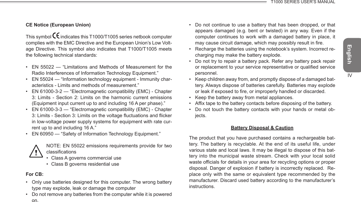 EnglishT1000 SERIES USER’S MANUALIVCE Notice (European Union)This symbol   indicates this T1000/T1005 series netbook computer complies with the EMC Directive and the European Union’s Low Volt-age Directive. This symbol also  indicates  that  T1000/T1005  meets the following technical standards:•  EN  55022  —  “Limitations and  Methods  of  Measurement for  the Radio Interferences of Information Technology Equipment.”•  EN 55024 — “Information technology equipment - Immunity char-acteristics - Limits and methods of measurement.”•  EN 61000-3-2 — “Electromagnetic compatibility (EMC) - Chapter 3:  Limits  -  Section  2:  Limits  on  the  harmonic  current  emissions (Equipment input current up to and including 16 A per phase).”•  EN 61000-3-3 — “Electromagnetic compatibility (EMC) - Chapter 3: Limits - Section 3: Limits on the voltage uctuations and icker in low-voltage power supply systems for equipment with rate cur-rent up to and including 16 A.”•  EN 60950 — “Safety of Information Technology Equipment.”    NOTE: EN 55022 emissions requirements provide for two classications•  Class A governs commercial use•  Class B governs residential useFor CB:•  Only use batteries designed for this computer. The wrong battery type may explode, leak or damage the computer•  Do not remove any batteries from the computer while it is powered on.•  Do not continue to use a battery that has been dropped, or that appears damaged (e.g. bent or twisted) in  any  way.  Even  if  the computer  continues  to  work  with  a  damaged  battery in  place,  it may cause circuit damage, which may possibly result in re.•  Recharge the batteries using the notebook’s system. Incorrect re-charging may make the battery explode.•  Do not try to repair a battery pack. Refer any battery pack repair or replacement to your service representative or qualied service personnel.•  Keep children away from, and promptly dispose of a damaged bat-tery. Always dispose of batteries carefully. Batteries may explode or leak if exposed to re, or improperly handled or discarded.•  Keep the battery away from metal appliances.•  Afx tape to the battery contacts before disposing of the battery.•  Do  not  touch  the  battery contacts  with  your  hands or  metal  ob-jects.Battery Disposal &amp; CautionThe product that you have purchased contains a rechargeable bat-tery. The battery  is  recyclable. At  the  end of  its useful  life,  under various state and local laws. It may be illegal to dispose of this bat-tery into the municipal  waste stream.  Check with your local solid waste officials for details in your area for recycling options or proper disposal. Danger of explosion if battery is incorrectly replaced.  Re-place only with the same or equivalent type recommended by  the manufacturer. Discard used battery according to the manufacturer’s instructions.