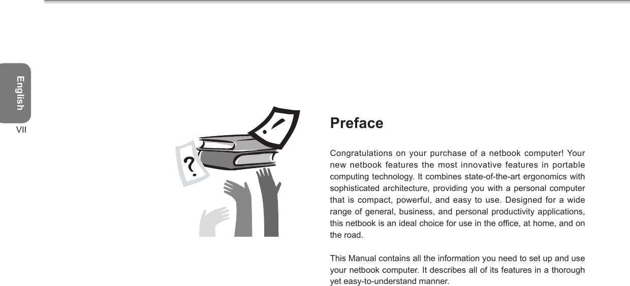 EnglishVII PrefaceCongratulations on your purchase of a netbook computer! Your new netbook features the most innovative features in  portable computing technology. It combines state-of-the-art ergonomics with sophisticated architecture, providing you with a personal computer that is compact, powerful, and easy to use. Designed for  a wide range of general, business, and personal productivity applications, this netbook is an ideal choice for use in the ofce, at home, and on the road.This Manual contains all the information you need to set up and use your netbook computer. It describes all of its features in a thorough yet easy-to-understand manner.