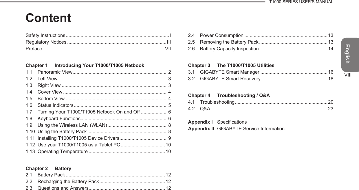 EnglishT1000 SERIES USER’S MANUALVIIIContentSafety Instructions .............................................................................IRegulatory Notices .......................................................................... IIIPreface ...........................................................................................VIIChapter 1  Introducing Your T1000/T1005 Netbook1.1  Panoramic View .......................................................................21.2  Left View ..................................................................................31.3  Right View ...............................................................................31.4  Cover View ..............................................................................41.5  Bottom View ............................................................................41.6  Status Indicators ......................................................................51.7  Turning Your T1000/T1005 Netbook On and Off ....................61.8  Keyboard Functions ................................................................. 61.9  Using the Wireless LAN (WLAN) .............................................81.10  Using the Battery Pack ............................................................81.11  Installing T1000/T1005 Device Drivers ....................................91.12  Use your T1000/T1005 as a Tablet PC ................................. 101.13  Operating Temperature ......................................................... 10Chapter 2  Battery2.1  Battery Pack ..........................................................................122.2  Recharging the Battery Pack .................................................122.3  Questions and Answers ......................................................... 122.4  Power Consumption ..............................................................132.5  Removing the Battery Pack ................................................... 132.6  Battery Capacity Inspection ...................................................14Chapter 3  The T1000/T1005 Utilities3.1  GIGABYTE Smart Manager ..................................................163.2  GIGABYTE Smart Recovery .................................................18Chapter 4  Troubleshooting / Q&amp;A4.1  Troubleshooting .....................................................................204.2  Q&amp;A ....................................................................................... 23Appendix I  SpecicationsAppendix II   GIGABYTE Service Information