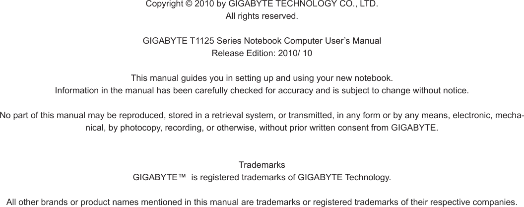 Copyright © 2010 by GIGABYTE TECHNOLOGY CO., LTD. All rights reserved. GIGABYTE T1125 Series Notebook Computer User’s ManualRelease Edition: 2010/ 10 This manual guides you in setting up and using your new notebook.Information in the manual has been carefully checked for accuracy and is subject to change without notice.No part of this manual may be reproduced, stored in a retrieval system, or transmitted, in any form or by any means, electronic, mecha-nical, by photocopy, recording, or otherwise, without prior written consent from GIGABYTE. Trademarks GIGABYTE™  is registered trademarks of GIGABYTE Technology. All other brands or product names mentioned in this manual are trademarks or registered trademarks of their respective companies.