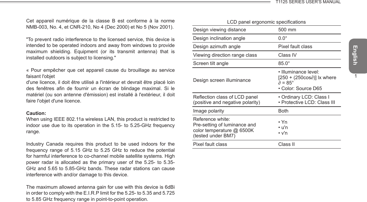 English1T1125 SERIES USER’S MANUALCet  appareil  numérique  de  la  classe  B  est  conforme  à  la  norme NMB-003, No. 4, et CNR-210, No 4 (Dec 2000) et No 5 (Nov 2001).&quot;To prevent radio interference to the licensed service, this device is intended to be operated indoors and away from windows to provide maximum  shielding.  Equipment  (or  its  transmit  antenna)  that  is installed outdoors is subject to licensing.&quot;«  Pour  empêcher que  cet  appareil  cause  du  brouillage  au  service faisant l&apos;objetd&apos;une licence, il doit être utilisé a l&apos;intérieur et devrait être placé loin des  fenêtres  an  de  fournir  un  écran  de  blindage  maximal.  Si  le matériel (ou son antenne d&apos;émission) est installé à l&apos;extérieur, il doit faire l&apos;objet d&apos;une licence.Caution:When using IEEE 802.11a wireless LAN, this product is restricted to indoor use due to its  operation in the 5.15- to 5.25-GHz  frequency range.Industry  Canada  requires  this  product  to  be  used  indoors  for  the frequency  range  of  5.15  GHz  to  5.25  GHz  to  reduce  the  potential for harmful interference to co-channel mobile satellite systems. High power  radar  is  allocated  as  the  primary  user  of  the  5.25-  to  5.35-GHz and 5.65 to 5.85-GHz bands. These radar stations can cause interference with and/or damage to this device.The maximum allowed antenna gain for use with this device is 6dBi in order to comply with the E.I.R.P limit for the 5.25- to 5.35 and 5.725 to 5.85 GHz frequency range in point-to-point operation.LCD panel ergonomic specicationsDesign viewing distance 500 mmDesign inclination angle 0.0°Design azimuth angle Pixel fault classViewing direction range class Class IVScreen tilt angle 85.0°Design screen illuminance• Illuminance level:[250 + (250cos∂)] lx where∂ = 85°• Color: Source D65Reection class of LCD panel(positive and negative polarity)• Ordinary LCD: Class I• Protective LCD: Class IIIImage polarity BothReference white:Pre-setting of luminance andcolor temperature @ 6500K(tested under BM7)• Yn• u&apos;n• v&apos;nPixel fault class Class II