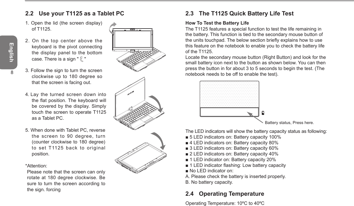 English82.2  Use your T1125 as a Tablet PC1. Open the lid (the  screen display) of T1125.2. On the top center above the keyboard is the pivot connecting the display panel to the bottom case. There is a sign &quot;   &quot;3. Follow the sign to turn the screen clockwise up to 180 degree so that the screen is facing out.4.  Lay the turned screen down  into the at position. The keyboard will be covered by the display. Simply touch the screen to operate T1125 as a Tablet PC.5.  When done with Tablet PC, reverse the screen to 90 degree,  turn (counter clockwise to 180 degree) to set T1125  back to original position.*Attention: Please note that the screen can only rotate at 180 degree clockwise.  Be sure to turn the screen according to the sign. forcing 2.3  The T1125 Quick Battery Life TestHow To Test the Battery Life The T1125 features a special function to test the life remaining inthe battery. This function is tied to the secondary mouse button ofthe units touchpad. The below section briey explains how to usethis feature on the notebook to enable you to check the battery lifeof the T1125.Locate the secondary mouse button (Right Button) and look for thesmall battery icon next to the button as shown below. You can thenpress the button in for about 3 to 5 seconds to begin the test. (Thenotebook needs to be off to enable the test).Battery status, Press here.The LED indicators will show the battery capacity status as following:■ 5 LED indicators on: Battery capacity 100%■ 4 LED indicators on: Battery capacity 80%■ 3 LED indicators on: Battery capacity 60%■ 2 LED indicators on: Battery capacity 40%■ 1 LED indicator on: Battery capacity 20%■ 1 LED indicator ashing: Low battery capacity■ No LED indicator on: A. Please check the battery is inserted properly.B. No battery capacity.2.4  Operating TemperatureOperating Temperature: 10ºC to 40ºC