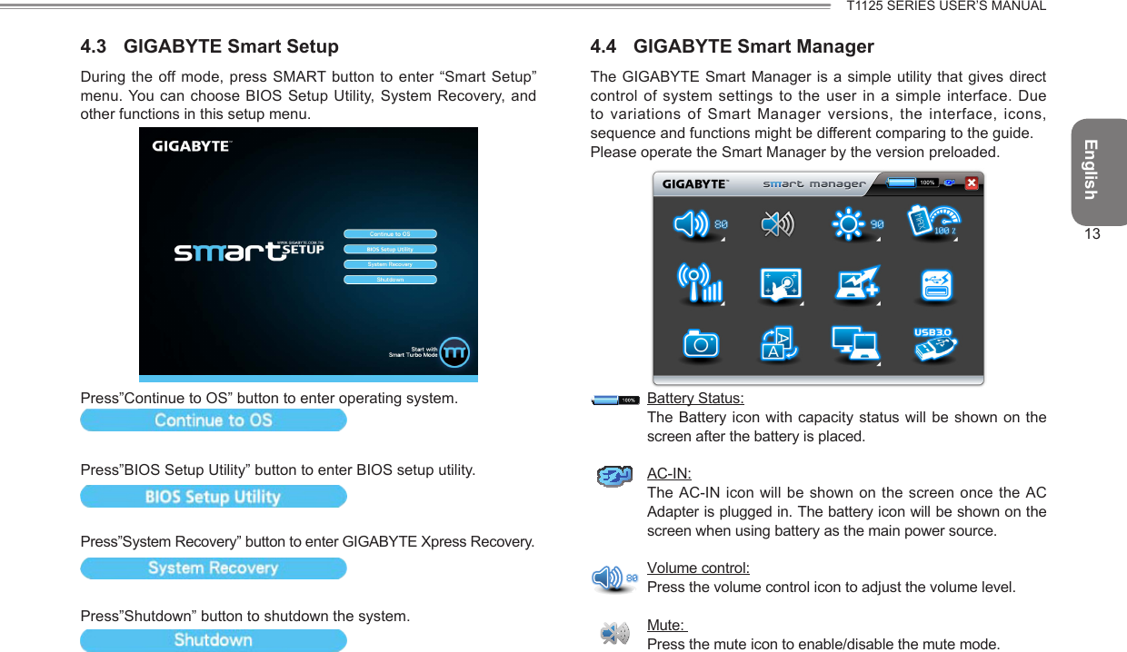 English13T1125 SERIES USER’S MANUAL4.3  GIGABYTE Smart SetupDuring the off mode,  press SMART button to enter “Smart Setup” menu. You can choose BIOS Setup Utility, System Recovery, and other functions in this setup menu.Press”Continue to OS” button to enter operating system.Press”BIOS Setup Utility” button to enter BIOS setup utility.Press”System Recovery” button to enter GIGABYTE Xpress Recovery.Press”Shutdown” button to shutdown the system.4.4  GIGABYTE Smart ManagerThe GIGABYTE Smart Manager is  a simple  utility that  gives direct control of system settings to the user in  a simple interface.  Due to variations of Smart Manager versions,  the interface, icons, sequence and functions might be different comparing to the guide.Please operate the Smart Manager by the version preloaded.Battery Status:The Battery icon with capacity status will be shown on the screen after the battery is placed.AC-IN:The AC-IN icon will be shown  on the screen  once the AC Adapter is plugged in. The battery icon will be shown on the screen when using battery as the main power source.Volume control:Press the volume control icon to adjust the volume level.Mute: Press the mute icon to enable/disable the mute mode.