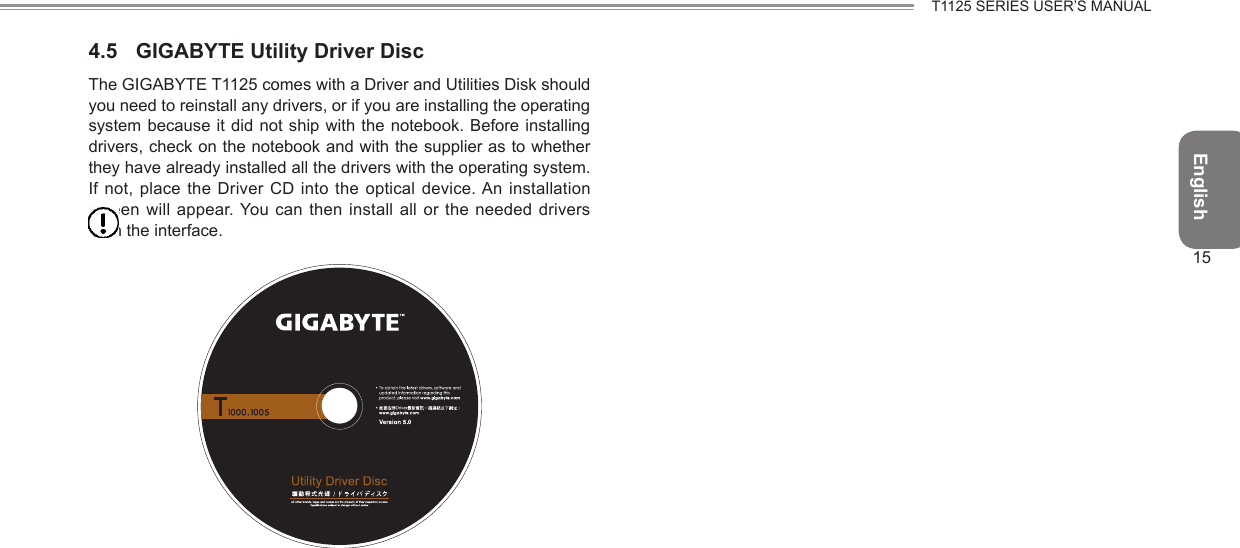 English15T1125 SERIES USER’S MANUAL4.5  GIGABYTE Utility Driver DiscThe GIGABYTE T1125 comes with a Driver and Utilities Disk should you need to reinstall any drivers, or if you are installing the operating system because it did not  ship with  the notebook.  Before installing drivers, check on the notebook and with the supplier as to whether they have already installed all the drivers with the operating system. If not, place the Driver CD  into the optical  device. An installation screen will appear. You can then install  all or  the needed  drivers from the interface. 