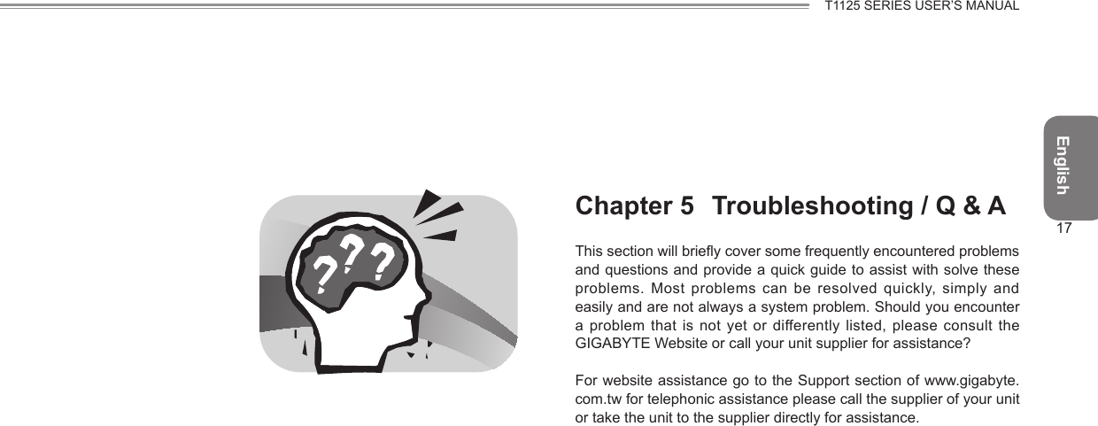 English17T1125 SERIES USER’S MANUALChapter 5  Troubleshooting / Q &amp; AThis section will briey cover some frequently encountered problems and questions and provide a quick guide to assist with solve these problems. Most problems can be  resolved quickly, simply and easily and are not always a system problem. Should you encounter a problem that is not yet or differently listed, please consult  the GIGABYTE Website or call your unit supplier for assistance? For website assistance go to the Support section of www.gigabyte.com.tw for telephonic assistance please call the supplier of your unit or take the unit to the supplier directly for assistance.
