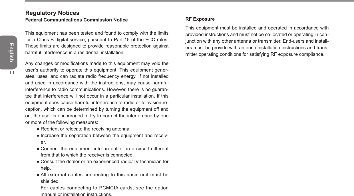 EnglishIIIRegulatory NoticesFederal Communications Commission NoticeThis equipment has been tested and found to comply with the limits for a Class B digital service, pursuant  to Part 15 of the FCC rules. These limits are designed to provide reasonable protection against harmful interference in a residential installation.Any changes or modications made to this equipment may void the user’s authority to operate this equipment. This equipment gener-ates, uses, and can radiate radio frequency energy. If not installed and used in accordance with the instructions, may  cause harmful interference to radio communications. However, there is no guaran-tee that interference will not occur in a particular installation. If this equipment does cause harmful interference to radio or television re-ception, which can be determined by turning the equipment off and on, the user is encouraged to try to correct the interference by one or more of the following measures:● Reorient or relocate the receiving antenna.● Increase the separation between the equipment and receiv-er.● Connect the equipment into an  outlet on  a circuit  different from that to which the receiver is connected.● Consult the dealer or an experienced radio/TV technician for help.● All external  cables connecting to this basic  unit must  be shielded.  For cables connecting to PCMCIA cards, see the  option manual or installation instructions.RF ExposureThis equipment must be installed and operated in accordance with provided instructions and must not be co-located or operating in con-junction with any other antenna or transmitter. End-users and install-ers must be provide with antenna installation instructions and trans-mitter operating conditions for satisfying RF exposure compliance.