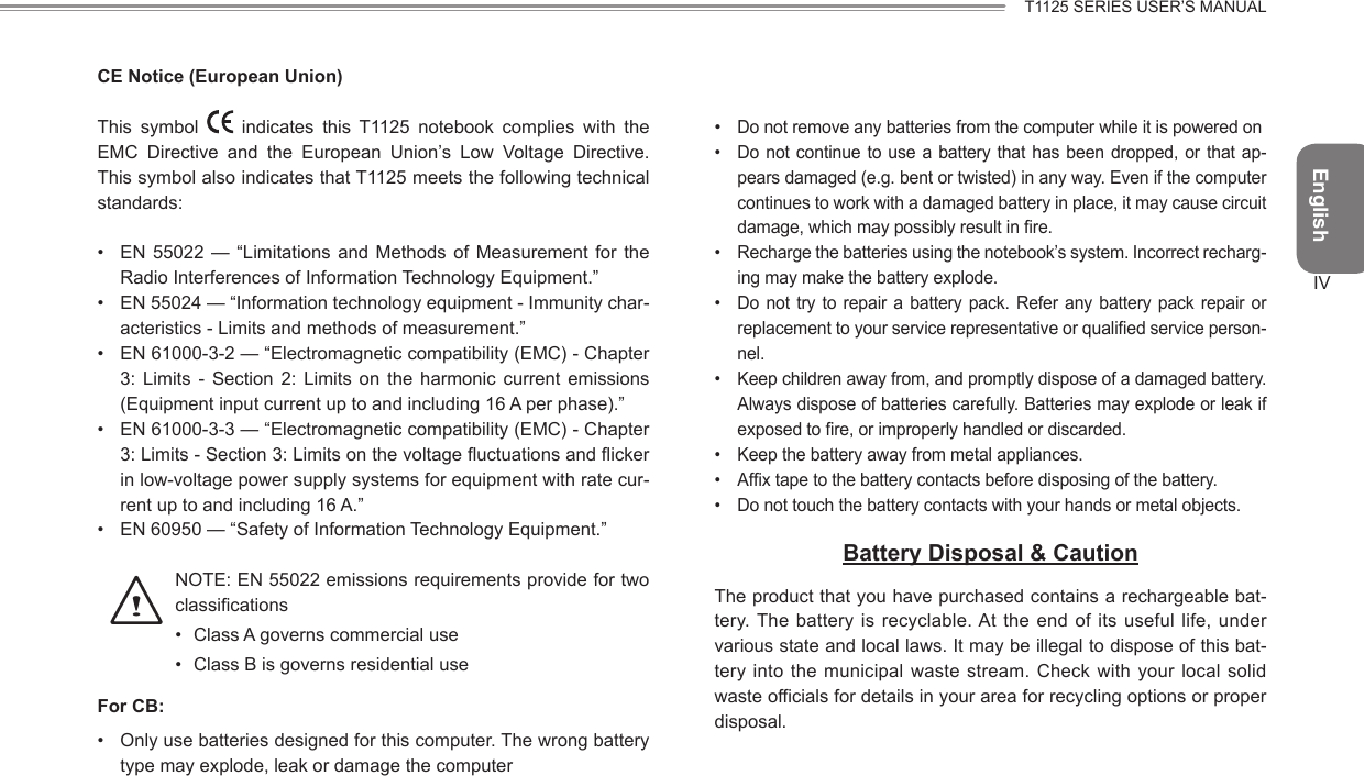 EnglishIVT1125 SERIES USER’S MANUALCE Notice (European Union)This  symbol    indicates  this  T1125  notebook  complies  with  the EMC  Directive  and  the  European  Union’s  Low  Voltage  Directive. This symbol also indicates that T1125 meets the following technical standards:•  EN  55022 —  “Limitations  and Methods  of  Measurement  for the Radio Interferences of Information Technology Equipment.”•  EN 55024 — “Information technology equipment - Immunity char-acteristics - Limits and methods of measurement.”•  EN 61000-3-2 — “Electromagnetic compatibility (EMC) - Chapter 3:  Limits  -  Section  2:  Limits  on  the  harmonic  current  emissions (Equipment input current up to and including 16 A per phase).”•  EN 61000-3-3 — “Electromagnetic compatibility (EMC) - Chapter 3: Limits - Section 3: Limits on the voltage uctuations and icker in low-voltage power supply systems for equipment with rate cur-rent up to and including 16 A.”•  EN 60950 — “Safety of Information Technology Equipment.”    NOTE: EN 55022 emissions requirements provide for two classications•  Class A governs commercial use•  Class B is governs residential useFor CB:•  Only use batteries designed for this computer. The wrong battery type may explode, leak or damage the computer• Do not remove any batteries from the computer while it is powered on•  Do not continue to use a battery that has been dropped, or that ap-pears damaged (e.g. bent or twisted) in any way. Even if the computer continues to work with a damaged battery in place, it may cause circuit damage, which may possibly result in re.•  Recharge the batteries using the notebook’s system. Incorrect recharg-ing may make the battery explode.•  Do not try to repair a  battery pack. Refer any battery pack repair or replacement to your service representative or qualied service person-nel.•  Keep children away from, and promptly dispose of a damaged battery. Always dispose of batteries carefully. Batteries may explode or leak if exposed to re, or improperly handled or discarded.•  Keep the battery away from metal appliances.•  Afx tape to the battery contacts before disposing of the battery.•  Do not touch the battery contacts with your hands or metal objects.Battery Disposal &amp; CautionThe product that you have purchased contains a rechargeable bat-tery. The  battery is recyclable. At the end of  its  useful life,  under various state and local laws. It may be illegal to dispose of this bat-tery into the municipal waste  stream. Check  with your  local solid waste officials for details in your area for recycling options or proper disposal.