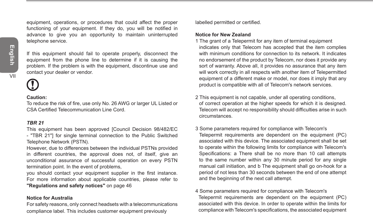 EnglishVIIequipment,  operations,  or  procedures  that  could  affect  the  proper functioning  of  your  equipment.  If  they  do,  you  will  be  notied  in advance  to  give  you  an  opportunity  to  maintain  uninterrupted telephone service.If  this  equipment  should  fail  to  operate  properly,  disconnect  the equipment  from  the  phone  line  to  determine  if  it  is  causing  the problem. If the problem is with the equipment, discontinue use and contact your dealer or vendor. Caution: To reduce the risk of re, use only No. 26 AWG or larger UL Listed or CSA Certied Telecommunication Line Cord.TBR 21This  equipment  has  been  approved  [Council  Decision  98/482/EC -  &quot;TBR  21&quot;]  for  single  terminal  connection  to  the  Public  Switched Telephone Network (PSTN).However, due to differences between the individual PSTNs provided in  different  countries,  the  approval  does  not,  of  itself,  give  an unconditional  assurance  of  successful  operation  on  every  PSTN termination point. In the event of problems,you  should  contact  your  equipment  supplier  in  the  rst  instance. For  more  information  about  applicable  countries,  please  refer  to &quot;Regulations and safety notices&quot; on page 46Notice for AustraliaFor safety reasons, only connect headsets with a telecommunicationscompliance label. This includes customer equipment previously labelled permitted or certied.Notice for New Zealand1 The grant of a Telepermit for any item of terminal equipment indicates  only  that Telecom has  accepted  that  the  item  complies with minimum conditions for connection to its network. It indicates no endorsement of the product by Telecom, nor does it provide any sort of warranty. Above all, it provides no assurance that any item will work correctly in all respects with another item of Telepermitted equipment of a different make or model, nor does it imply that any product is compatible with all of Telecom&apos;s network services.2 This equipment is not capable, under all operating conditions, of correct operation at the higher speeds for which it is designed. Telecom will accept no responsibility should difculties arise in such circumstances.3 Some parameters required for compliance with Telecom&apos;s Telepermit  requirements  are  dependent  on  the  equipment  (PC) associated with this device. The associated equipment shall be set to operate within the following limits for compliance with Telecom&apos;s Specications:  a  There  shall  be  no  more  than  10  call  attempts to  the  same  number  within  any  30  minute  period  for  any  single manual call initiation, and b The equipment shall go on-hook for a period of not less than 30 seconds between the end of one attempt and the beginning of the next call attempt.4 Some parameters required for compliance with Telecom&apos;s Telepermit  requirements  are  dependent  on  the  equipment  (PC) associated with this device. In order to operate within the limits for compliance with Telecom&apos;s specications, the associated equipment