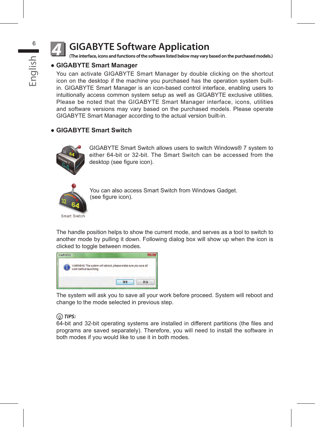 English6GIGABYTE Software Application(The interface, icons and functions of the software listed below may vary based on the purchased models.)4● GIGABYTE Smart ManagerYou can activate GIGABYTE Smart Manager by double clicking on the shortcut icon on the desktop if the machine you purchased has the operation system built-in. GIGABYTE Smart Manager is an icon-based control interface, enabling users to intuitionally access common system setup as well as GIGABYTE exclusive utilities. Please be noted that the GIGABYTE Smart Manager interface, icons, utilities and software versions may vary based on the purchased models. Please operate GIGABYTE Smart Manager according to the actual version built-in.● GIGABYTE Smart SwitchbitGIGABYTE Smart Switch allows users to switch Windows® 7 system to either 64-bit or 32-bit. The Smart Switch can be accessed from the desktop (see gure icon).You can also access Smart Switch from Windows Gadget.(see gure icon).The handle position helps to show the current mode, and serves as a tool to switch to another mode by pulling it down. Following dialog box will show up when the icon is clicked to toggle between modes.The system will ask you to save all your work before proceed. System will reboot and change to the mode selected in previous step. TIPS:64-bit and 32-bit operating systems are installed in different partitions (the les and programs are saved separately). Therefore, you will need to install the software in both modes if you would like to use it in both modes.