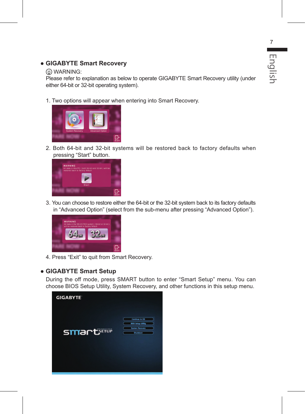 English7● GIGABYTE Smart Recovery  WARNING:Please refer to explanation as below to operate GIGABYTE Smart Recovery utility (under either 64-bit or 32-bit operating system).1. Two options will appear when entering into Smart Recovery.    2. Both 64-bit and 32-bit systems will be restored back to  factory defaults when pressing “Start” button.    3. You can choose to restore either the 64-bit or the 32-bit system back to its factory defaults in “Advanced Option” (select from the sub-menu after pressing “Advanced Option”).    4. Press “Exit” to quit from Smart Recovery.● GIGABYTE Smart SetupDuring the off mode, press SMART button to enter “Smart Setup” menu. You can choose BIOS Setup Utility, System Recovery, and other functions in this setup menu.    