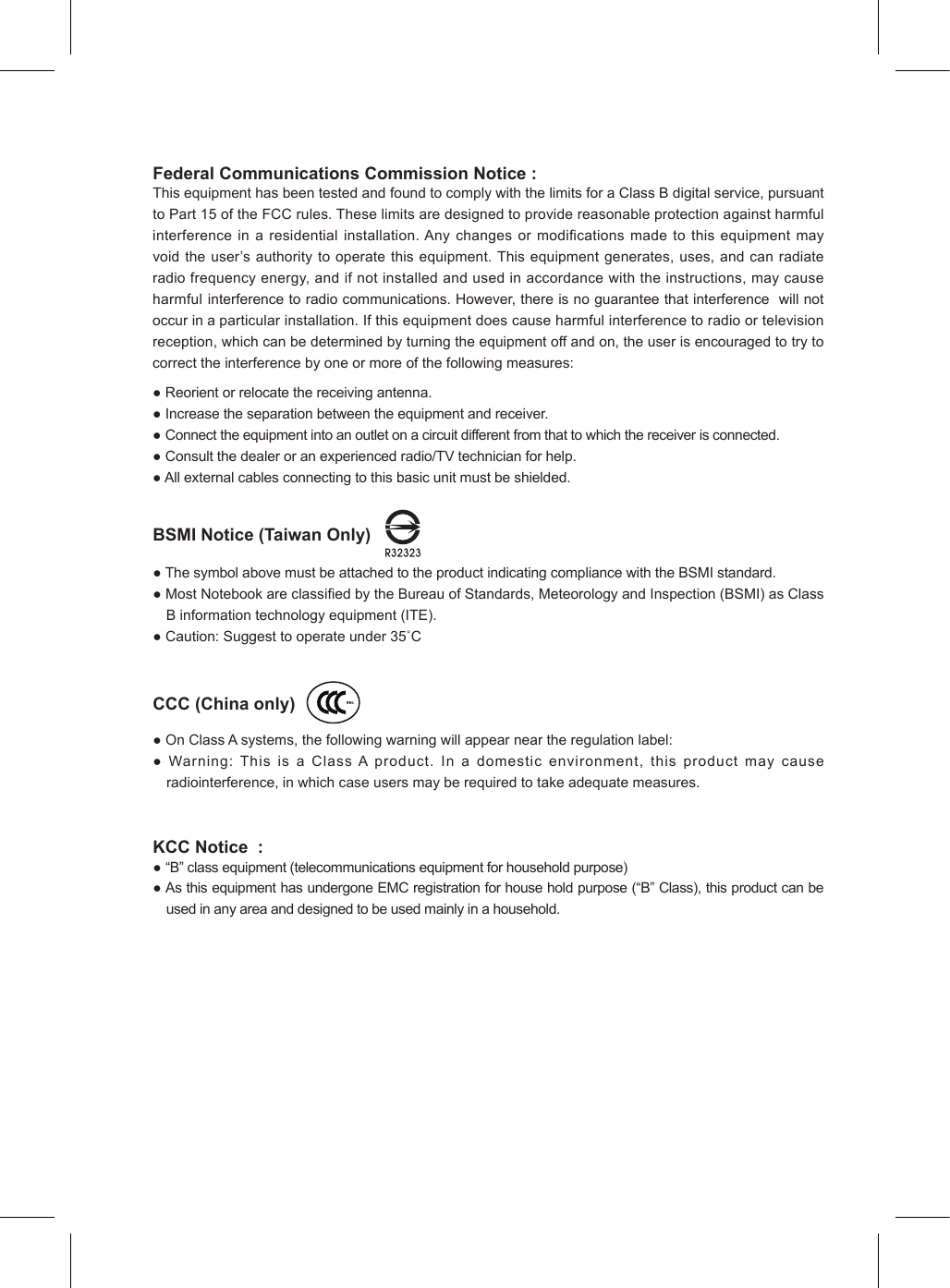 Federal Communications Commission Notice :ThisequipmenthasbeentestedandfoundtocomplywiththelimitsforaClassBdigitalservice,pursuanttoPart15oftheFCCrules.Theselimitsaredesignedtoprovidereasonableprotectionagainstharmfulinterferenceinaresidentialinstallation.Anychangesormodicationsmadetothis equipment mayvoidtheuser’sauthoritytooperatethisequipment.Thisequipmentgenerates,uses,andcanradiateradiofrequencyenergy,andifnotinstalledandusedinaccordancewiththeinstructions,maycauseharmfulinterferencetoradiocommunications.However,thereisnoguaranteethatinterferencewillnotoccurinaparticularinstallation.Ifthisequipmentdoescauseharmfulinterferencetoradioortelevisionreception,whichcanbedeterminedbyturningtheequipmentoffandon,theuserisencouragedtotrytocorrecttheinterferencebyoneormoreofthefollowingmeasures:●Reorientorrelocatethereceivingantenna.●Increasetheseparationbetweentheequipmentandreceiver.●Connecttheequipmentintoanoutletonacircuitdifferentfromthattowhichthereceiverisconnected.●Consultthedealeroranexperiencedradio/TVtechnicianforhelp.●Allexternalcablesconnectingtothisbasicunitmustbeshielded.BSMI Notice (Taiwan Only)        ●ThesymbolabovemustbeattachedtotheproductindicatingcompliancewiththeBSMIstandard.●MostNotebookareclassiedbytheBureauofStandards,MeteorologyandInspection(BSMI)asClassBinformationtechnologyequipment(ITE).●Caution:Suggesttooperateunder35˚CCCC (China only)       ●OnClassAsystems,thefollowingwarningwillappearneartheregulationlabel:●Warning:ThisisaClassAproduct.Inadomesticenvironment,thisproductmaycauseradiointerference,inwhichcaseusersmayberequiredtotakeadequatemeasures.KCC Notice  : ●“B”classequipment(telecommunicationsequipmentforhouseholdpurpose)●AsthisequipmenthasundergoneEMCregistrationforhouseholdpurpose(“B”Class),thisproductcanbeusedinanyareaanddesignedtobeusedmainlyinahousehold.