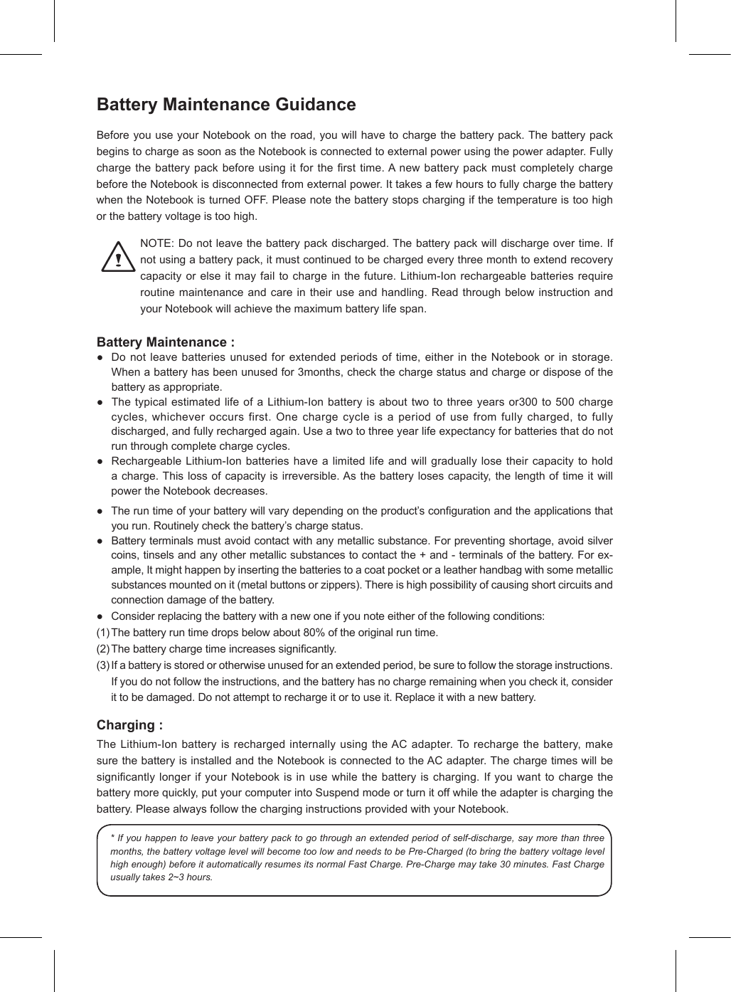 Battery Maintenance GuidanceBeforeyouuseyourNotebookontheroad,youwillhavetochargethebatterypack.ThebatterypackbeginstochargeassoonastheNotebookisconnectedtoexternalpowerusingthepoweradapter.Fullychargethebatterypackbeforeusingitforthersttime.AnewbatterypackmustcompletelychargebeforetheNotebookisdisconnectedfromexternalpower.IttakesafewhourstofullychargethebatterywhentheNotebookisturnedOFF.Pleasenotethebatterystopschargingifthetemperatureistoohighorthebatteryvoltageistoohigh.NOTE:Donotleavethebatterypackdischarged.Thebatterypackwilldischargeovertime.Ifnotusingabatterypack,itmustcontinuedtobechargedeverythreemonthtoextendrecoverycapacityorelseitmayfailtochargeinthefuture.Lithium-Ionrechargeablebatteriesrequireroutinemaintenanceandcareintheiruseandhandling.ReadthroughbelowinstructionandyourNotebookwillachievethemaximumbatterylifespan.Battery Maintenance :● Donotleavebatteriesunusedforextendedperiodsoftime,eitherintheNotebookorinstorage.Whenabatteryhasbeenunusedfor3months,checkthechargestatusandchargeordisposeofthebatteryasappropriate.● ThetypicalestimatedlifeofaLithium-Ionbatteryisabouttwotothreeyearsor300to500chargecycles,whicheveroccursfirst.Onechargecycleisaperiodofusefromfullycharged,tofullydischarged,andfullyrechargedagain.Useatwotothreeyearlifeexpectancyforbatteriesthatdonotrunthroughcompletechargecycles.● RechargeableLithium-Ionbatterieshavealimitedlifeandwillgraduallylosetheircapacitytoholdacharge.Thislossofcapacityisirreversible.Asthebatterylosescapacity,thelengthoftimeitwillpowertheNotebookdecreases.● Theruntimeofyourbatterywillvarydependingontheproduct’scongurationandtheapplicationsthatyourun.Routinelycheckthebattery’schargestatus.● Batteryterminalsmustavoidcontactwithanymetallicsubstance.Forpreventingshortage,avoidsilvercoins,tinselsandanyothermetallicsubstancestocontactthe+and-terminalsofthebattery.Forex-ample,Itmighthappenbyinsertingthebatteriestoacoatpocketoraleatherhandbagwithsomemetallicsubstancesmountedonit(metalbuttonsorzippers).Thereishighpossibilityofcausingshortcircuitsandconnectiondamageofthebattery.● Considerreplacingthebatterywithanewoneifyounoteeitherofthefollowingconditions:(1)Thebatteryruntimedropsbelowabout80%oftheoriginalruntime.(2)Thebatterychargetimeincreasessignicantly.(3)Ifabatteryisstoredorotherwiseunusedforanextendedperiod,besuretofollowthestorageinstructions.Ifyoudonotfollowtheinstructions,andthebatteryhasnochargeremainingwhenyoucheckit,considerittobedamaged.Donotattempttorechargeitortouseit.Replaceitwithanewbattery.Charging :TheLithium-IonbatteryisrechargedinternallyusingtheACadapter.Torechargethebattery,makesurethebatteryisinstalledandtheNotebookisconnectedtotheACadapter.ThechargetimeswillbesignicantlylongerifyourNotebookisinusewhilethebatteryischarging.Ifyouwanttochargethebatterymorequickly,putyourcomputerintoSuspendmodeorturnitoffwhiletheadapterischargingthebattery.PleasealwaysfollowthecharginginstructionsprovidedwithyourNotebook.* If you happen to leave your battery pack to go through an extended period of self-discharge, say more than three months, the battery voltage level will become too low and needs to be Pre-Charged (to bring the battery voltage level high enough) before it automatically resumes its normal Fast Charge. Pre-Charge may take 30 minutes. Fast Charge usually takes 2~3 hours.