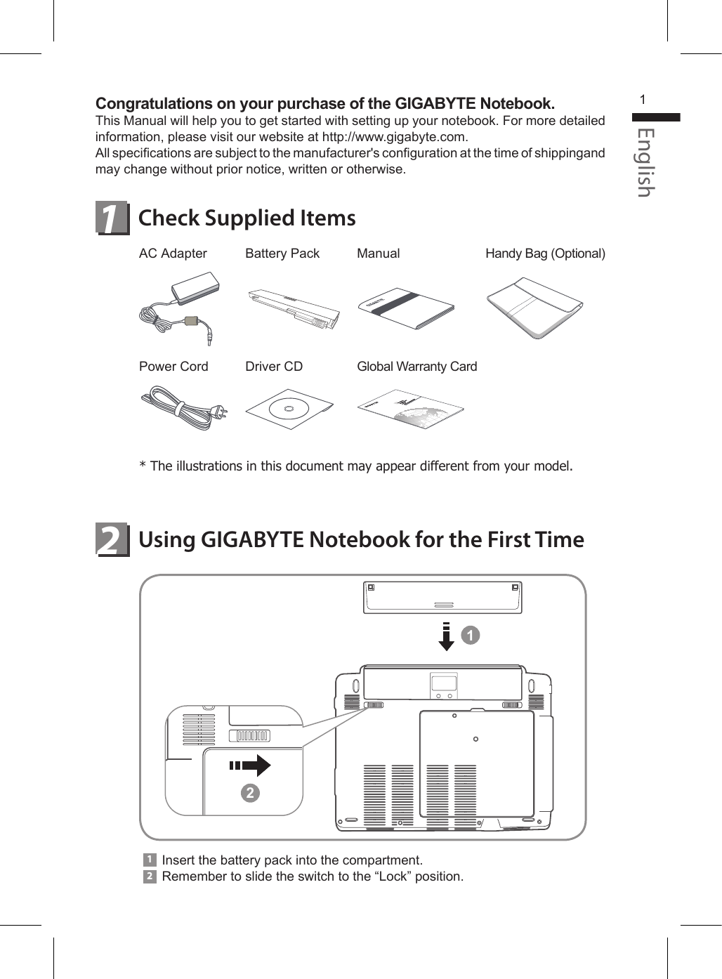 ManualGlobal Warranty CardCongratulations on your purchase of the GIGABYTE Notebook.This Manual will help you to get started with setting up your notebook. For more detailed information, please visit our website at http://www.gigabyte.com.All specications are subject to the manufacturer&apos;s conguration at the time of shippingand may change without prior notice, written or otherwise.Using GIGABYTE Notebook for the First TimeCheck Supplied Items12AC AdapterPower CordBattery PackDriver CDHandy Bag (Optional)* The illustrations in this document may appear different from your model.Insert the battery pack into the compartment.Remember to slide the switch to the “Lock” position.12English112