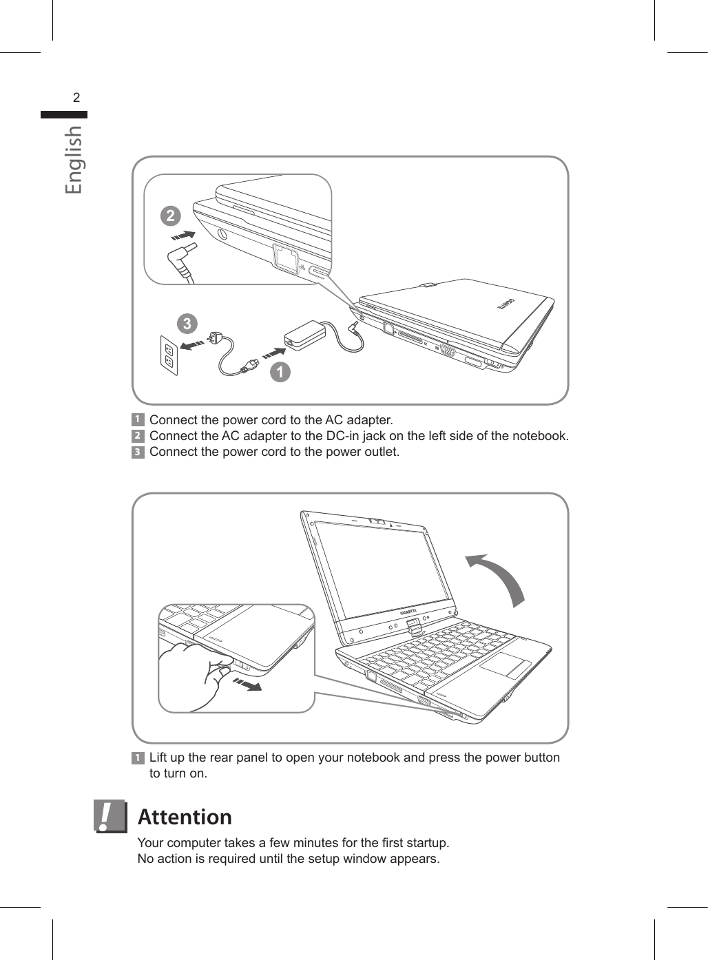 !Lift up the rear panel to open your notebook and press the power button to turn on.1Connect the power cord to the AC adapter.Connect the AC adapter to the DC-in jack on the left side of the notebook. Connect the power cord to the power outlet.132Your computer takes a few minutes for the rst startup. No action is required until the setup window appears.AttentionEnglish2213