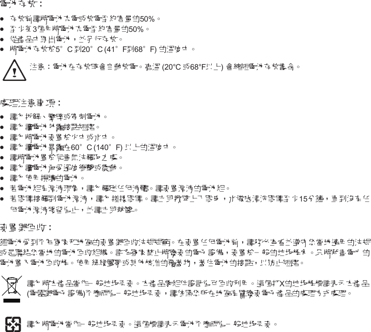 電池存放：•••● 存放前請將電池充電或放電至約容量的50%。 ••● 至少每3個月將電池充電至約容量的50%。••● 從產品中取出電池，並另行存放。••● 將電池存放於5°C 到20°C (41°F到68°F) 的溫度中。 注意：電池在存放時會自動放電。高溫 (20°C或68°F以上) 會縮短電池存放壽命。處理注意事項：••● 請勿拆解、壓碎或穿刺電池。 ••● 請勿讓電池外露接點短路。 ••● 請勿將電池棄置於火中或水中。 •••● 請勿讓電池暴露在60°C (140°F) 以上的溫度中。 ••● 請將電池置於兒童無法觸及之處。 •••● 請勿讓電池承受過度衝擊或震動。••● 請勿使用損壞的電池。••● 若電池組有漏液現象，請勿觸碰任何液體。請棄置漏液的電池組。••● 若眼睛接觸到電池漏液，請勿搓揉眼睛。請立即掀開上下眼皮，水徹底清洗眼睛至少15分鐘，直到沒有任何電池漏液殘留為止，並請立即就醫。 棄置與回收：鋰電池受到不同國家和地區的棄置與回收法規規範。在棄置任何電池前，請務必查看並遵守您當地適用的法規或是聯絡您當地的電池回收組織。許多國家禁止將廢棄的電子設備，棄置於一般的垃圾桶內。只將耗盡電力的電池置入電池回收桶。使用絕緣膠帶或其他核准的覆蓋物，蓋住電池的接點，以防止短路。請勿將本產品當作一般垃圾丟棄。本產品零組件設計為可回收利用。這個打X的垃圾桶標誌表示本產品(電器與電子設備)不應視為一般垃圾丟棄，請依照您所在地區有關廢棄電子產品的處理方式處理。請勿將電池當作一般垃圾丟棄。這個標誌表示電池不應視為一般垃圾丟棄。
