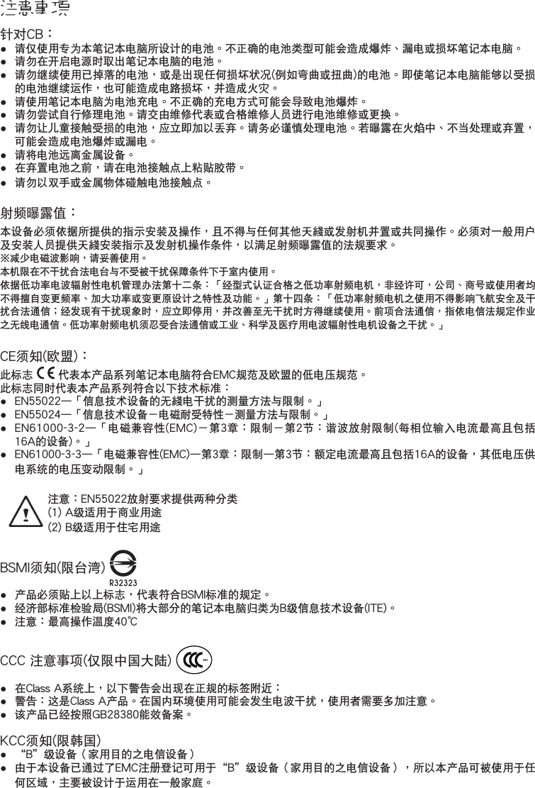 注意事項針對CB：•● 請僅使用專為本筆記本電腦所設計的電池。不正確的電池類型可能會造成爆炸、漏電或損壞筆記本電腦。•● 請勿在開啟電源時取出筆記本電腦的電池。•● 請勿繼續使用已掉落的電池，或是出現任何損壞狀况(例如彎曲或扭曲)的電池。即使筆記本電腦能夠以受損的電池繼續運作，也可能造成電路損壞，並造成火灾。•● 請使用筆記本電腦為電池充電。不正確的充電方式可能會導致電池爆炸。•● 請勿嘗試自行修理電池。請交由維修代表或合格維修人員進行電池維修或更換。•● 請勿讓兒童接觸受損的電池，應立即加以丟棄。請務必謹慎處理電池。若曝露在火焰中、不當處理或棄置，可能會造成電池爆炸或漏電。•● 請將電池遠離金屬設備。•● 在棄置電池之前，請在電池接觸點上粘貼膠帶。•● 請勿以雙手或金屬物體碰觸電池接觸點。射頻曝露值：本設備必須依據所提供的指示安裝及操作，且不得與任何其他天綫或發射機並置或共同操作。必須對一般用戶及安裝人員提供天綫安裝指示及發射機操作條件，以滿足射頻曝露值的法規要求。※減少電磁波影響，請妥善使用。本機限在不干擾合法電台與不受被干擾保障條件下於室內使用。依據低功率電波輻射性電機管理辦法第十二條：「經型式認證合格之低功率射頻電機，非經許可，公司、商號或使用者均不得擅自變更頻率、加大功率或變更原設計之特性及功能。」第十四條：「低功率射頻電機之使用不得影響飛航安全及干擾合法通信；經發現有干擾現象時，應立即停用，並改善至無干擾時方得繼續使用。前項合法通信，指依電信法規定作業之無線電通信。低功率射頻電機須忍受合法通信或工業、科學及醫療用電波輻射性電機設備之干擾。」CE須知(歐盟)：此標誌   代表本產品系列筆記本電腦符合EMC規範及歐盟的低電壓規範。此標誌同時代表本產品系列符合以下技術標準：•● EN55022—「信息技術設備的無綫電干擾的測量方法與限制。」•● EN55024—「信息技術設備－電磁耐受特性－測量方法與限制。」•● EN61000-3-2—「電磁兼容性(EMC)－第3章：限制－第2節：諧波放射限制(每相位輸入電流最高且包括16A的設備)。」•● EN61000-3-3—「電磁兼容性(EMC)—第3章：限制—第3節：額定電流最高且包括16A的設備，其低電壓供電系統的電壓變動限制。」注意：EN55022放射要求提供兩種分類(1) A級適用於商業用途  (2) B級適用於住宅用途BSMI須知(限台灣) •● 產品必須貼上以上標志，代表符合BSMI標準的規定。● 經濟部標準檢驗局(BSMI)將大部分的筆記本電腦歸類為B級信息技術設備(ITE)。● 注意：最高操作溫度40℃CCC 注意事項(僅限中國大陸) ● 在Class A系統上，以下警告會出現在正規的標簽附近：● 警告：這是Class A產品。在國內環境使用可能會發生電波干擾，使用者需要多加注意。● 該產品已經按照GB28380能效備案。KCC須知(限韓國)● “B”級設備（家用目的之電信設備）● 由於本設備已通過了EMC註冊登記可用於“B”級設備（家用目的之電信設備），所以本產品可被使用於任何區域，主要被設計於運用在一般家庭。