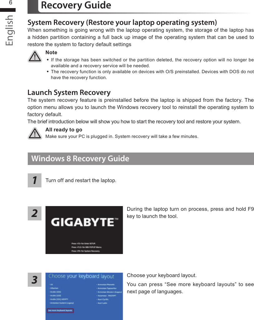 English7English6System Recovery (Restore your laptop operating system)When something is going wrong with the laptop operating system, the storage of the laptop has a hidden partition containing a full back up image of the operating system that can be used to restore the system to factory default settingsAll ready to goMake sure your PC is plugged in. System recovery will take a few minutes.Recovery GuideNote ˙If the storage has been switched or the partition deleted, the recovery option will no longer be available and a recovery service will be needed. ˙The recovery function is only available on devices with O/S preinstalled. Devices with DOS do not have the recovery function.Launch System RecoveryThe system recovery feature is preinstalled before the laptop is shipped from the factory. The option menu allows you to launch the Windows recovery tool to reinstall the operating system to factory default.The brief introduction below will show you how to start the recovery tool and restore your system.Windows 8 Recovery GuideChoose your keyboard layout.You can press “See more keyboard layouts” to see next page of languages.During the laptop turn on process, press and hold F9 key to launch the tool.213Turn off and restart the laptop.