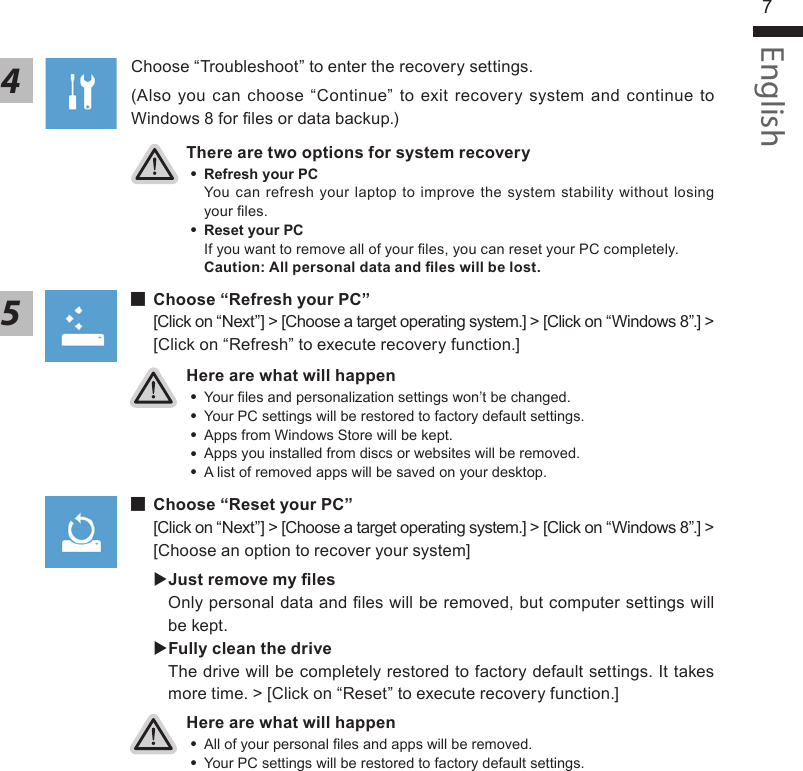 English7English6There are two options for system recovery ˙Refresh your PC You can refresh your laptop to improve the system stability without losing your les. ˙ Reset your PC If you want to remove all of your les, you can reset your PC completely.Caution: All personal data and les will be lost.4Choose “Troubleshoot” to enter the recovery settings. (Also you can choose “Continue” to exit recovery system and continue to Windows 8 for les or data backup.)Here are what will happen ˙Your les and personalization settings won’t be changed. ˙Your PC settings will be restored to factory default settings. ˙Apps from Windows Store will be kept. ˙Apps you installed from discs or websites will be removed. ˙A list of removed apps will be saved on your desktop.Here are what will happen ˙All of your personal les and apps will be removed. ˙Your PC settings will be restored to factory default settings. ▓Choose “Refresh your PC”[Click on “Next”] &gt; [Choose a target operating system.] &gt; [Click on “Windows 8”.] &gt; [Click on “Refresh” to execute recovery function.]5▓▓▓▓▓Choose “Reset your PC”[Click on “Next”] &gt; [Choose a target operating system.] &gt; [Click on “Windows 8”.] &gt; [Choose an option to recover your system] Just remove my les Only personal data and les will be removed, but computer settings will be kept. Fully clean the driveThe drive will be completely restored to factory default settings. It takes more time. &gt; [Click on “Reset” to execute recovery function.]