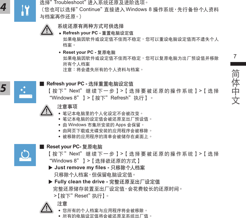 67系統還原有兩種方式可供選擇 ˙ Refresh your PC - 重置電腦設定值如果電腦因軟件或設定值不佳而不穩定，您可以重設電腦設定值而不遺失個人檔案。 ˙ Reset your PC - 復原電腦如果電腦因軟件或設定值不佳而不穩定，您可以復原電腦為出廠預設值並移除所有個人檔案注意：將會遺失所有的個人資料與檔案。4選擇＂Troubleshoot＂進入系統還原及進階選項。（您也可以選擇＂Continue＂直接進入Windows 8操作系統，先行備份個人資料與檔案再作還原。）注意事項 ˙筆記本電腦裡的個人化設定不會被改變。 ˙筆記本電腦的設定值會被還原至出廠預設值。 ˙由Windows市集所安裝的Apps會保留。 ˙由網頁下載或光碟安裝的應用程序會被移除。 ˙被移除的應用程序的清單會被儲存在桌面上。注意 ˙您所有的個人檔案與應用程序將會被移除。 ˙所有的電腦設定值將會被還原至系統出廠值。 ▓Refresh your PC - 選擇重置電腦設定值【按下＂Next＂繼續下一步】&gt;【選擇要被還原的操作系統】&gt;【選擇“Windows 8＂】&gt;【按下＂Refresh＂執行】。5 ▓Reset your PC- 復原電腦【按下＂Next＂繼續下一步】&gt;【選擇要被還原的操作系統】&gt;【選擇“Windows 8＂】&gt;【選擇欲還原的方式】 Just remove my files - 只移除個人檔案只移除個人檔案，但保留電腦設定值。 Fully clean the drive - 完整還原至出廠設定值完整還原儲存裝置至出廠設定值，會花費較長的還原時間。&gt;【按下＂Reset＂執行】。