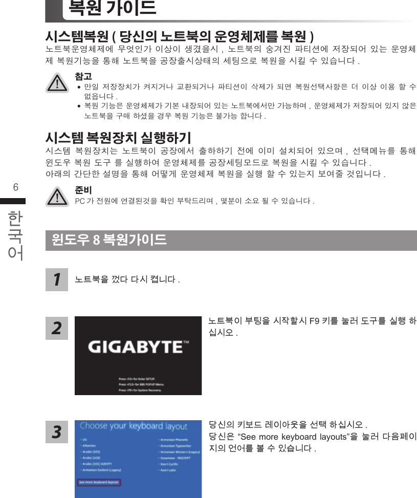 6 7복원 가이드 시스템복원 ( 당신의 노트북의 운영체제를 복원 )노트북운영체제에 무엇인가 이상이 생겼을시, 노트북의 숭겨진 파티션에 저장되어 있는 운영체제 복원기능을 통해 노트북을 공장출시상태의 세팅으로 복원을 시킬 수 있습니다. 준비PC가 전원에 연결된것을 확인 부탁드리며, 몇분이 소요 될 수 있습니다.참고 ˙만일 저장장치가 켜지거나 교환되거나 파티션이 삭제가 되면 복원선택사항은 더 이상 이용 할 수 없읍니다.  ˙복원 기능은 운영체제가 기본 내장되어 있는 노트북에서만 가능하며, 운영체제가 저장되어 있지 않은 노트북을 구매 하셨을 경우 복원 기능은 불가능 합니다. 시스템 복원장치 실행하기시스템 복원장치는 노트북이 공장에서 출하하기 전에 이미 설치되어 있으며, 선택메뉴를 통해 윈도우 복원 도구 를 실행하여 운영체제를 공장세팅모드로 복원을 시킬 수 있습니다. 아래의 간단한 설명을 통해 어떻게 운영체제 복원을 실행 할 수 있는지 보여줄 것입니다.윈도우 8 복원가이드 당신의 키보드 레이아웃을 선택 하십시오 .당신은 “See more keyboard layouts”을 눌러 다음페이지의 언어를 볼 수 있습니다 .노트북을 껐다 다시 켭니다 .213노트북이 부팅을 시작할시 F9 키를 눌러 도구를 실행 하십시오 . 