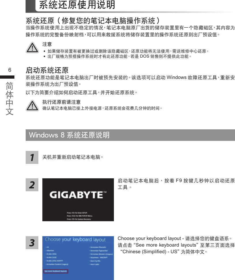 67系統還原使用說明系統還原（修復您的筆記本電腦操作系統）當操作系統使用上出現不穩定的情況，筆記本電腦原廠出貨的儲存裝置裡有一個隱藏磁區，其內容為操作系統的完整備份映射檔，可以用來救援系統將儲存裝置裡的操作系統還原到出廠預設值。 執行還原前請注意確認筆記本電腦已接上外接電源，還原系統會花費幾分鐘的時間。注意 ˙ 如果儲存裝置有被更換過或刪除該隱藏磁區，還原功能將無法使用，需送維修中心還原。 ˙出廠規格為預搭操作系統時才有此還原功能，若是DOS銷售則不提供此功能。啟動系統還原系統還原功能是筆記本電腦出廠時被預先安裝的。該選項可以啟動Windows故障還原工具，重新安裝操作系統為出廠預設值。以下為簡要介紹如何啟動還原工具，並開始還原系統。Windows 8 系統還原說明Choose your keyboard layout - 請選擇您的鍵盤語系。請點擊“See  more keyboard layouts＂至第三頁面選擇“Chinese (Simpliﬁed) - US＂為簡體中文。關機並重新啟動筆記本電腦。213啟動筆記本電腦後，按著F9按鍵幾秒鐘以啟動還原工具。